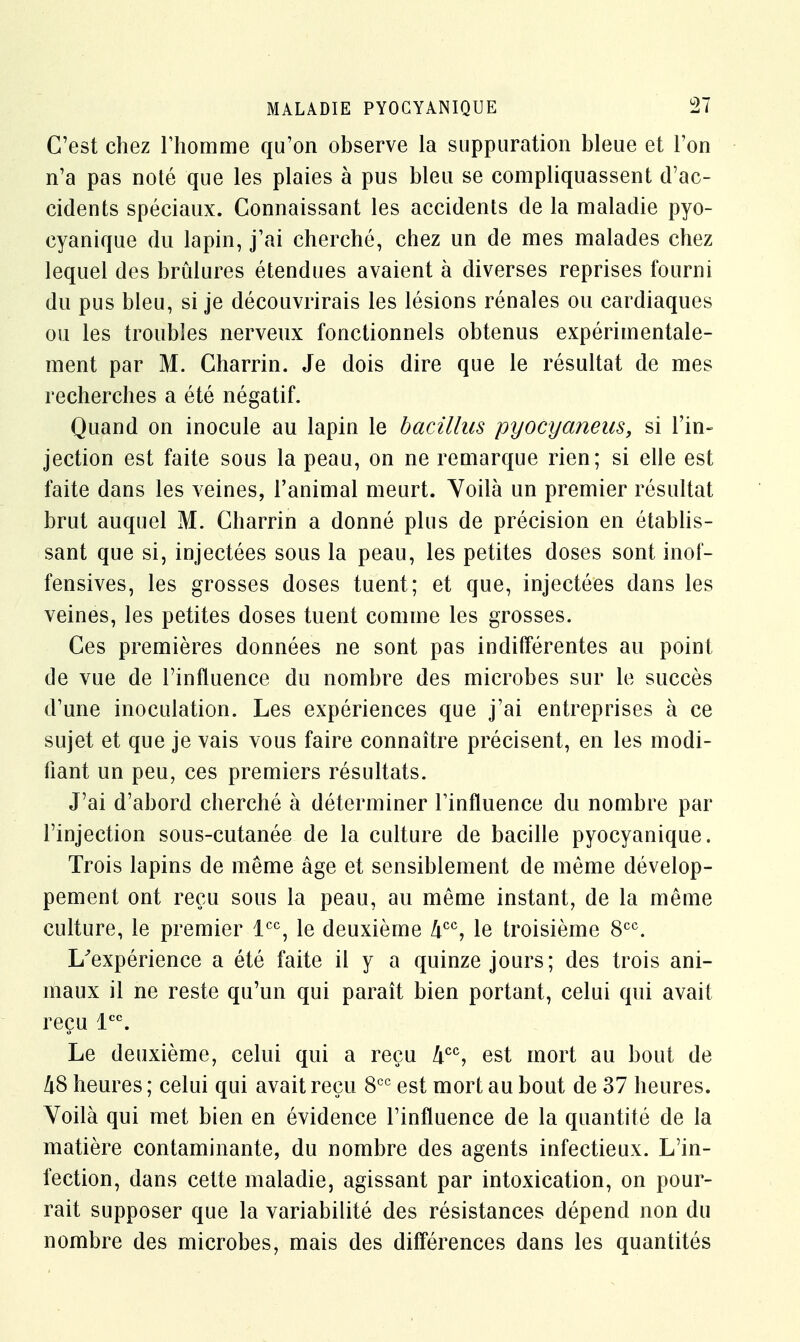 C'est chez l'homme qu'on observe la suppuration bleue et l'on n'a pas noté que les plaies à pus bleu se compliquassent d'ac- cidents spéciaux. Connaissant les accidents de la maladie pyo- cyanique du lapin, j'ai cherché, chez un de mes malades chez lequel des brûlures étendues avaient à diverses reprises fourni du pus bleu, si je découvrirais les lésions rénales ou cardiaques ou les troubles nerveux fonctionnels obtenus expérimentale- ment par M. Charrin. Je dois dire que le résultat de mes recherches a été négatif. Quand on inocule au lapin le bacillus pyocyaneus, si l'in- jection est faite sous la peau, on ne remarque rien; si elle est faite dans les veines, l'animal meurt. Voilà un premier résultat brut auquel M. Charrin a donné plus de précision en établis- sant que si, injectées sous la peau, les petites doses sont inof- fensives, les grosses doses tuent; et que, injectées dans les veines, les petites doses tuent comme les grosses. Ces premières données ne sont pas indifférentes au point de vue de l'influence du nombre des microbes sur le succès d'une inoculation. Les expériences que j'ai entreprises à ce sujet et que je vais vous faire connaître précisent, en les modi- fiant un peu, ces premiers résultats. J'ai d'abord cherché à déterminer l'influence du nombre par l'injection sous-cutanée de la culture de bacille pyocyanique. Trois lapins de même âge et sensiblement de même dévelop- pement ont reçu sous la peau, au même instant, de la même culture, le premier lcc, le deuxième hcc, le troisième 8CC. L'expérience a été faite il y a quinze jours; des trois ani- maux il ne reste qu'un qui paraît bien portant, celui qui avait reçu lcc. Le deuxième, celui qui a reçu Acc, est mort au bout de 48 heures ; celui qui avait reçu 8CC est mort au bout de 37 heures. Yoilà qui met bien en évidence l'influence de la quantité de la matière contaminante, du nombre des agents infectieux. L'in- fection, dans cette maladie, agissant par intoxication, on pour- rait supposer que la variabilité des résistances dépend non du nombre des microbes, mais des différences dans les quantités