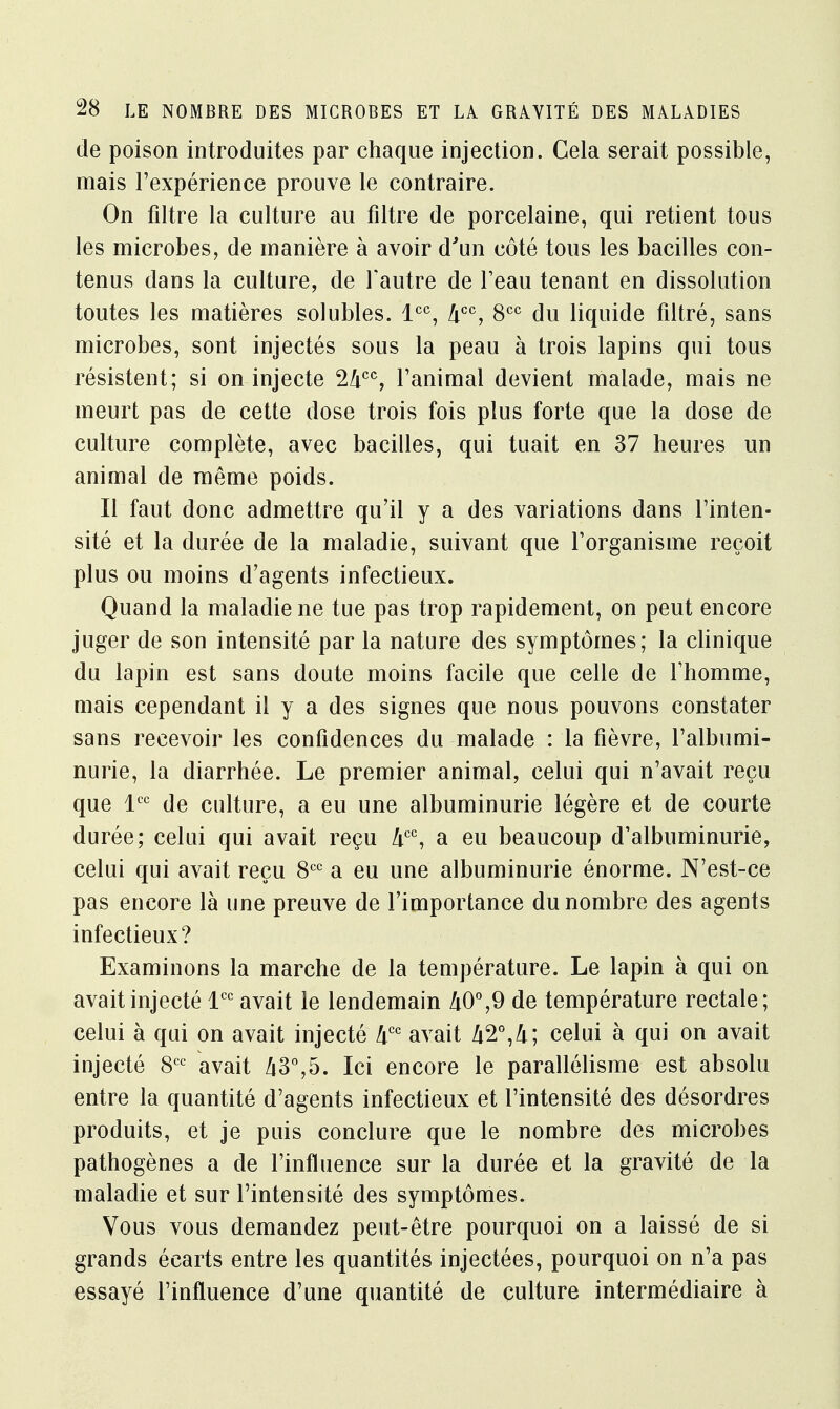 de poison introduites par chaque injection. Cela serait possible, mais l'expérience prouve le contraire. On filtre la culture au filtre de porcelaine, qui retient tous les microbes, de manière à avoir d'un côté tous les bacilles con- tenus dans la culture, de l'autre de l'eau tenant en dissolution toutes les matières solubles. lcc, 4CC, 8CC du liquide filtré, sans microbes, sont injectés sous la peau à trois lapins qui tous résistent; si on injecte 24cc, l'animal devient malade, mais ne meurt pas de cette dose trois fois plus forte que la dose de culture complète, avec bacilles, qui tuait en 37 heures un animal de même poids. Il faut donc admettre qu'il y a des variations dans l'inten- sité et la durée de la maladie, suivant que l'organisme reçoit plus ou moins d'agents infectieux. Quand la maladie ne tue pas trop rapidement, on peut encore juger de son intensité par la nature des symptômes; la clinique du lapin est sans doute moins facile que celle de l'homme, mais cependant il y a des signes que nous pouvons constater sans recevoir les confidences du malade : la fièvre, l'albumi- nurie, la diarrhée. Le premier animal, celui qui n'avait reçu que lcc de culture, a eu une albuminurie légère et de courte durée; celui qui avait reçu âcc, a eu beaucoup d'albuminurie, celui qui avait reçu 8CC a eu une albuminurie énorme. N'est-ce pas encore là une preuve de l'importance du nombre des agents infectieux? Examinons la marche de la température. Le lapin à qui on avait injecté lcc avait le lendemain 40°,9 de température rectale; celui à qui on avait injecté 4CC avait celui à qui on avait injecté 8CC avait 43°,5. Ici encore le parallélisme est absolu entre la quantité d'agents infectieux et l'intensité des désordres produits, et je puis conclure que le nombre des microbes pathogènes a de l'influence sur la durée et la gravité de la maladie et sur l'intensité des symptômes. Vous vous demandez peut-être pourquoi on a laissé de si grands écarts entre les quantités injectées, pourquoi on n'a pas essayé l'influence d'une quantité de culture intermédiaire à