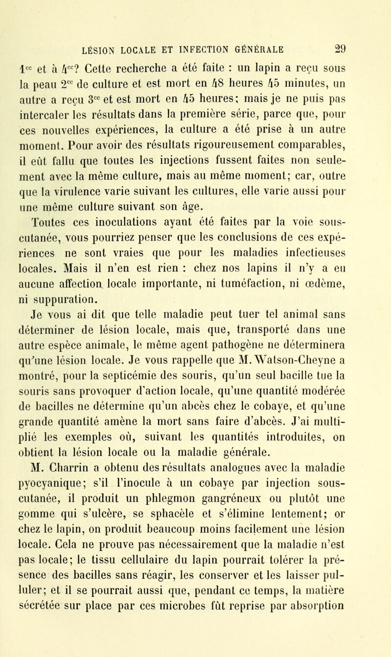 lcc et à Zicc? Cette recherche a été faite : un lapin a reçu sous la peau 2CC de culture et est mort en liS heures 45 minutes, un autre a reçu 3CC et est mort en 45 heures; mais je ne puis pas intercaler les résultats dans la première série, parce que, pour ces nouvelles expériences, la culture a été prise à un autre moment. Pour avoir des résultats rigoureusement comparables, il eût fallu que toutes les injections fussent faites non seule- ment avec la même culture, mais au même moment; car, outre que la virulence varie suivant les cultures, elle varie aussi pour une même culture suivant son âge. Toutes ces inoculations ayant été faites par la voie sous- cutanée, vous pourriez penser que les conclusions de ces expé- riences ne sont vraies que pour les maladies infectieuses locales. Mais il n'en est rien : chez nos lapins il n'y a eu aucune affection locale importante, ni tuméfaction, ni œdème, ni suppuration. Je vous ai dit que telle maladie peut tuer tel animal sans déterminer de lésion locale, mais que, transporté dans une autre espèce animale, le même agent pathogène ne déterminera qu'une lésion locale. Je vous rappelle que M. Watson-Cheyne a montré, pour la septicémie des souris, qu'un seul bacille tue la souris sans provoquer d'action locale, qu'une quantité modérée de bacilles ne détermine qu'un abcès chez le cobaye, et qu'une grande quantité amène la mort sans faire d'abcès. J'ai multi- plié les exemples où, suivant les quantités introduites, on obtient la lésion locale ou la maladie générale. M. Charrin a obtenu des résultats analogues avec la maladie pyocyanique; s'il l'inocule à un cobaye par injection sous- cutanée, il produit un phlegmon gangréneux ou plutôt une gomme qui s'ulcère, se sphacèle et s'élimine lentement; or chez le lapin, on produit beaucoup moins facilement une lésion locale. Gela ne prouve pas nécessairement que la maladie n'est pas locale; le tissu cellulaire du lapin pourrait tolérer la pré- sence des bacilles sans réagir, les conserver et les laisser pul- luler; et il se pourrait aussi que, pendant ce temps, la matière sécrétée sur place par ces microbes fût reprise par absorption