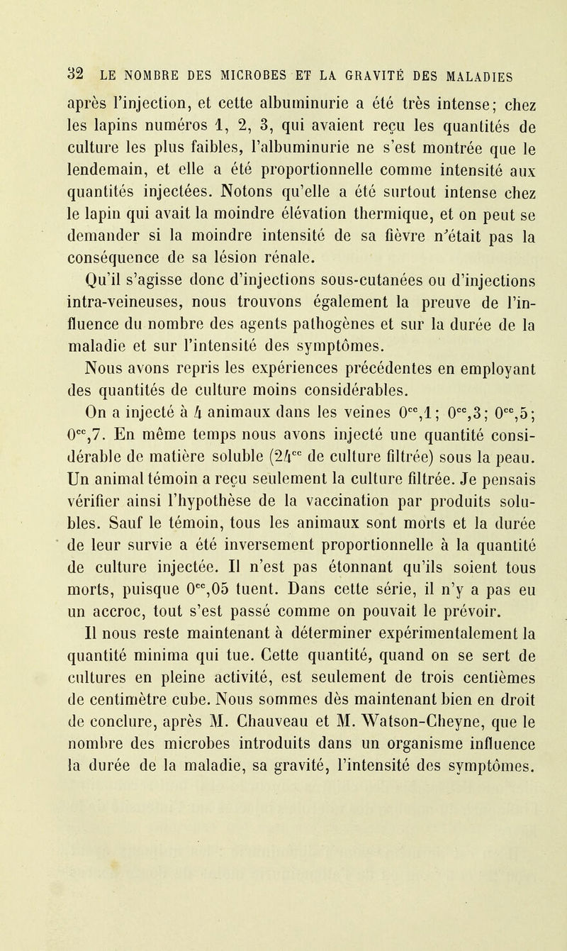après l'injection, et cette albuminurie a été très intense; chez les lapins numéros 1, 2, 3, qui avaient reçu les quantités de culture les plus faibles, l'albuminurie ne s'est montrée que le lendemain, et elle a été proportionnelle comme intensité aux quantités injectées. Notons qu'elle a été surtout intense chez le lapin qui avait la moindre élévation thermique, et on peut se demander si la moindre intensité de sa fièvre n'était pas la conséquence de sa lésion rénale. Qu'il s'agisse donc d'injections sous-cutanées ou d'injections intra-veineuses, nous trouvons également la preuve de l'in- fluence du nombre des agents pathogènes et sur la durée de la maladie et sur l'intensité des symptômes. Nous avons repris les expériences précédentes en employant des quantités de culture moins considérables. On a injecté à k animaux dans les veines 0CC,1; 0CC,3; 0CC,5; 0CC,7. En même temps nous avons injecté une quantité consi- dérable de matière soluble (2/icc de culture filtrée) sous la peau. Un animal témoin a reçu seulement la culture filtrée. Je pensais vérifier ainsi l'hypothèse de la vaccination par produits solu- bles. Sauf le témoin, tous les animaux sont morts et la durée de leur survie a été inversement proportionnelle à la quantité de culture injectée. Il n'est pas étonnant qu'ils soient tous morts, puisque 0CC,05 tuent. Dans cette série, il n'y a pas eu un accroc, tout s'est passé comme on pouvait le prévoir. Il nous reste maintenant à déterminer expérimentalement la quantité minima qui tue. Cette quantité, quand on se sert de cultures en pleine activité, est seulement de trois centièmes de centimètre cube. Nous sommes dès maintenant bien en droit de conclure, après M. Chauveau et M. Watson-Cheyne, que le nombre des microbes introduits dans un organisme influence la durée de la maladie, sa gravité, l'intensité des symptômes.