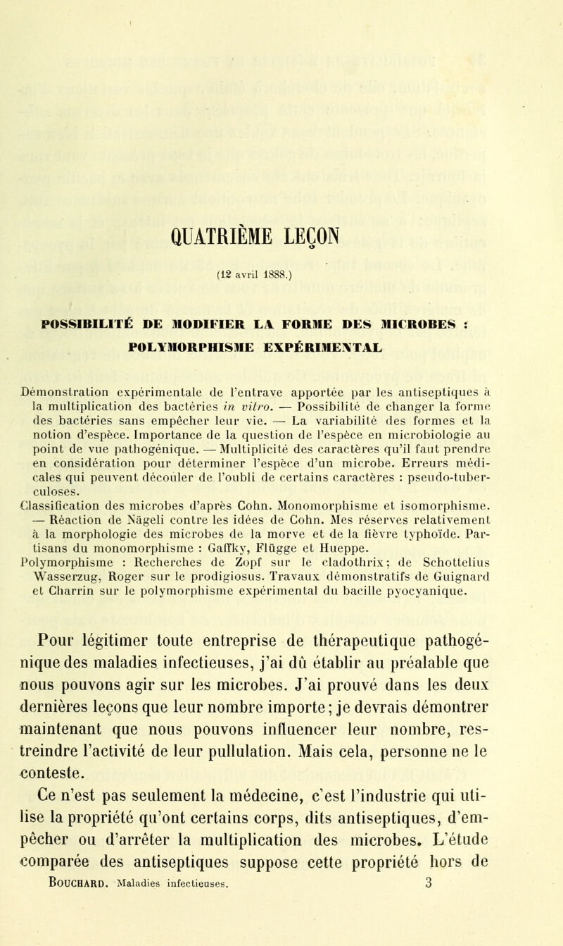 QUATRIÈME LEÇON (12 avril 1888.) POSSIBILITÉ DE MODIFIER LA FORME DES MIC ROBES i POLYMORPHISME EXPÉRIMENTAL Démonstration expérimentale de l'entrave apportée par les antiseptiques à la multiplication des bactéries in vitro. — Possibilité de changer la forme des bactéries sans empêcher leur vie. — La variabilité des formes et la notion d'espèce. Importance de la question de l'espèce en microbiologie au point de vue pathogénique. — Multiplicité des caractères qu'il faut prendre en considération pour déterminer l'espèce d'un microbe. Erreurs médi- cales qui peuvent découler de l'oubli de certains caractères : pseudo-tuber- culoses. Classification des microbes d'après Gohn. Monomorphisme et isomorphisme. — Réaction de Nâgeli contre les idées de Gohn. Mes réserves relativement à la morphologie des microbes de la morve et de la fièvre typhoïde. Par- tisans du monomorphisme : Gafîky, Flûgge et Hueppe. Polymorphisme : Recherches de Zopf sur le cladothrix; de Schottelius Wasserzug, Roger sur le prodigiosus. Travaux démonstratifs de Guignard et Gharrin sur le polymorphisme expérimental du bacille pyocyanique. Pour légitimer toute entreprise de thérapeutique pathogé- nique des maladies infectieuses, j'ai dû établir au préalable que nous pouvons agir sur les microbes. J'ai prouvé dans les deux dernières leçons que leur nombre importe; je devrais démontrer maintenant que nous pouvons influencer leur nombre, res- treindre l'activité de leur pullulation. Mais cela, personne ne le conteste. Ce n'est pas seulement la médecine, c'est l'industrie qui uti- lise la propriété qu'ont certains corps, dits antiseptiques, d'em- pêcher ou d'arrêter la multiplication des microbes. L'étude comparée des antiseptiques suppose cette propriété hors de BOUCHARD. Maladies infectieuses. 3