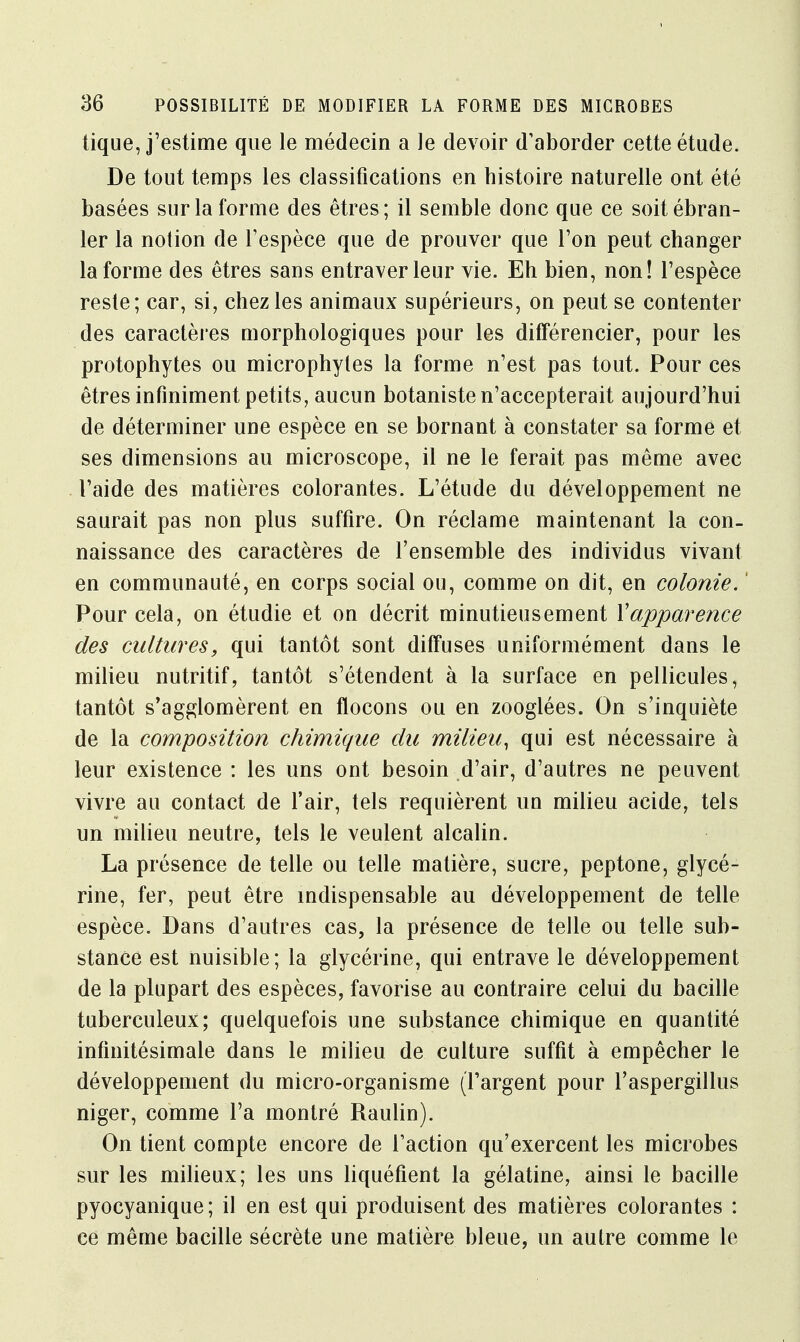 tique, j'estime que le médecin a le devoir d'aborder cette étude. De tout temps les classifications en histoire naturelle ont été basées sur la forme des êtres; il semble donc que ce soit ébran- ler la notion de l'espèce que de prouver que l'on peut changer la forme des êtres sans entraver leur vie. Eh bien, non! l'espèce reste; car, si, chez les animaux supérieurs, on peut se contenter des caractères morphologiques pour les différencier, pour les protophytes ou microphytes la forme n'est pas tout. Pour ces êtres infiniment petits, aucun botaniste n'accepterait aujourd'hui de déterminer une espèce en se bornant à constater sa forme et ses dimensions au microscope, il ne le ferait pas même avec l'aide des matières colorantes. L'étude du développement ne saurait pas non plus suffire. On réclame maintenant la con- naissance des caractères de l'ensemble des individus vivant en communauté, en corps social ou, comme on dit, en colonie.1 Pour cela, on étudie et on décrit minutieusement Xapparence des cultures, qui tantôt sont diffuses uniformément dans le milieu nutritif, tantôt s'étendent à la surface en pellicules, tantôt s'agglomèrent en flocons ou en zooglées. On s'inquiète de la composition chimique du milieu, qui est nécessaire à leur existence : les uns ont besoin d'air, d'autres ne peuvent vivre au contact de l'air, tels requièrent un milieu acide, tels un milieu neutre, tels le veulent alcalin. La présence de telle ou telle matière, sucre, peptone, glycé- rine, fer, peut être indispensable au développement de telle espèce. Dans d'autres cas, la présence de telle ou telle sub- stance est nuisible; la glycérine, qui entrave le développement de la plupart des espèces, favorise au contraire celui du bacille tuberculeux; quelquefois une substance chimique en quantité infinitésimale dans le milieu de culture suffit à empêcher le développement du micro-organisme (l'argent pour l'aspergillus niger, comme l'a montré Raulin). On tient compte encore de l'action qu'exercent les microbes sur les milieux; les uns liquéfient la gélatine, ainsi le bacille pyocyanique ; il en est qui produisent des matières colorantes : ce même bacille sécrète une matière bleue, un autre comme le