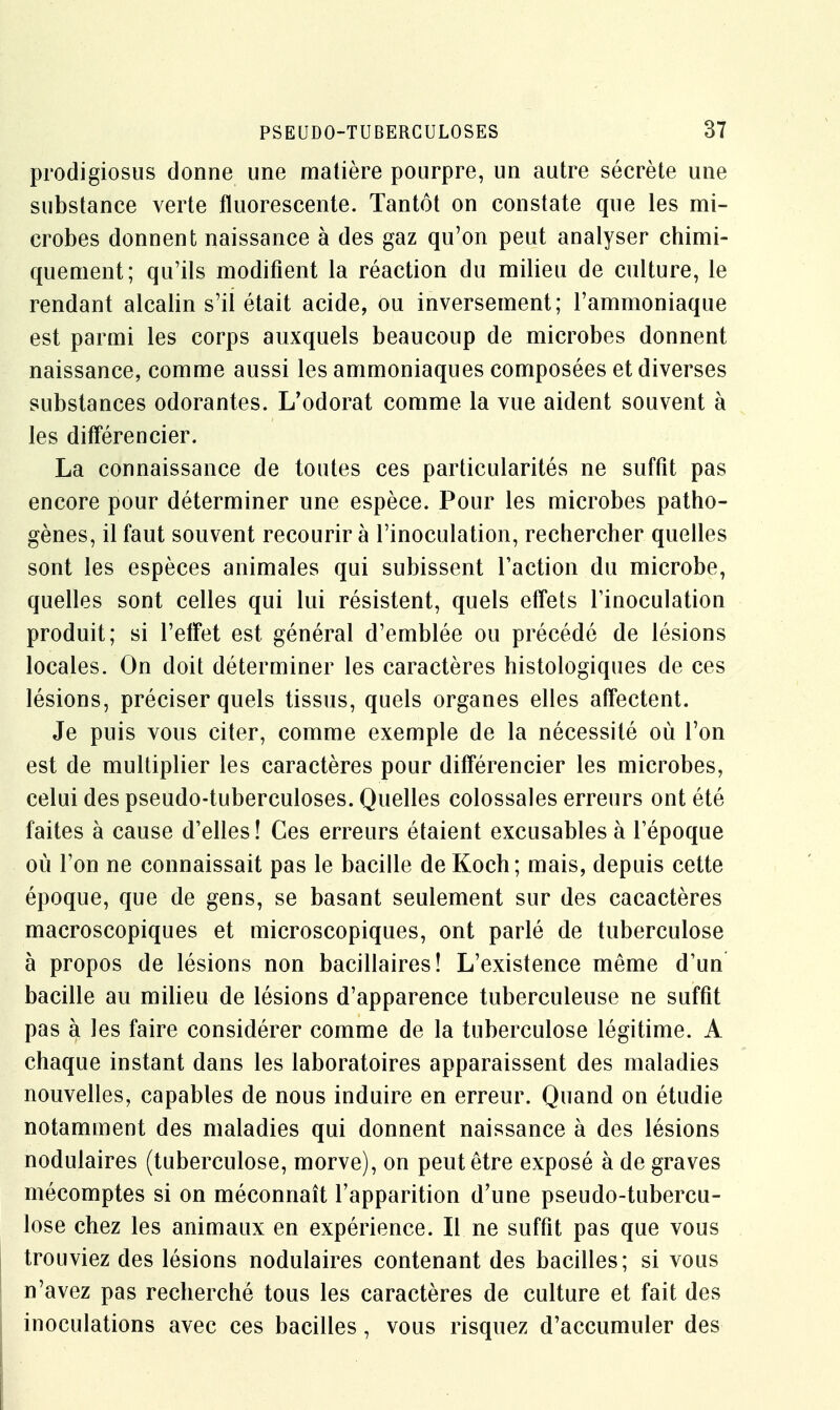 prodigiosus donne une matière pourpre, un autre sécrète une substance verte fluorescente. Tantôt on constate que les mi- crobes donnent naissance à des gaz qu'on peut analyser chimi- quement; qu'ils modifient la réaction du milieu de culture, le rendant alcalin s'il était acide, ou inversement; l'ammoniaque est parmi les corps auxquels beaucoup de microbes donnent naissance, comme aussi les ammoniaques composées et diverses substances odorantes. L'odorat comme la vue aident souvent à les différencier. La connaissance de toutes ces particularités ne suffit pas encore pour déterminer une espèce. Pour les microbes patho- gènes, il faut souvent recourir à l'inoculation, rechercher quelles sont les espèces animales qui subissent l'action du microbe, quelles sont celles qui lui résistent, quels effets l'inoculation produit; si l'effet est général d'emblée ou précédé de lésions locales. On doit déterminer les caractères histologiques de ces lésions, préciser quels tissus, quels organes elles affectent. Je puis vous citer, comme exemple de la nécessité où l'on est de multiplier les caractères pour différencier les microbes, celui des pseudo-tuberculoses. Quelles colossales erreurs ont été faites à cause d'elles! Ces erreurs étaient excusables à l'époque où l'on ne connaissait pas le bacille de Koch; mais, depuis cette époque, que de gens, se basant seulement sur des cacactères macroscopiques et microscopiques, ont parlé de tuberculose à propos de lésions non bacillaires! L'existence même d'un bacille au milieu de lésions d'apparence tuberculeuse ne suffit pas à les faire considérer comme de la tuberculose légitime. A chaque instant dans les laboratoires apparaissent des maladies nouvelles, capables de nous induire en erreur. Quand on étudie notamment des maladies qui donnent naissance à des lésions nodulaires (tuberculose, morve), on peut être exposé à de graves mécomptes si on méconnaît l'apparition d'une pseudo-tubercu- lose chez les animaux en expérience. Il ne suffit pas que vous trouviez des lésions nodulaires contenant des bacilles; si vous n'avez pas recherché tous les caractères de culture et fait des inoculations avec ces bacilles, vous risquez d'accumuler des