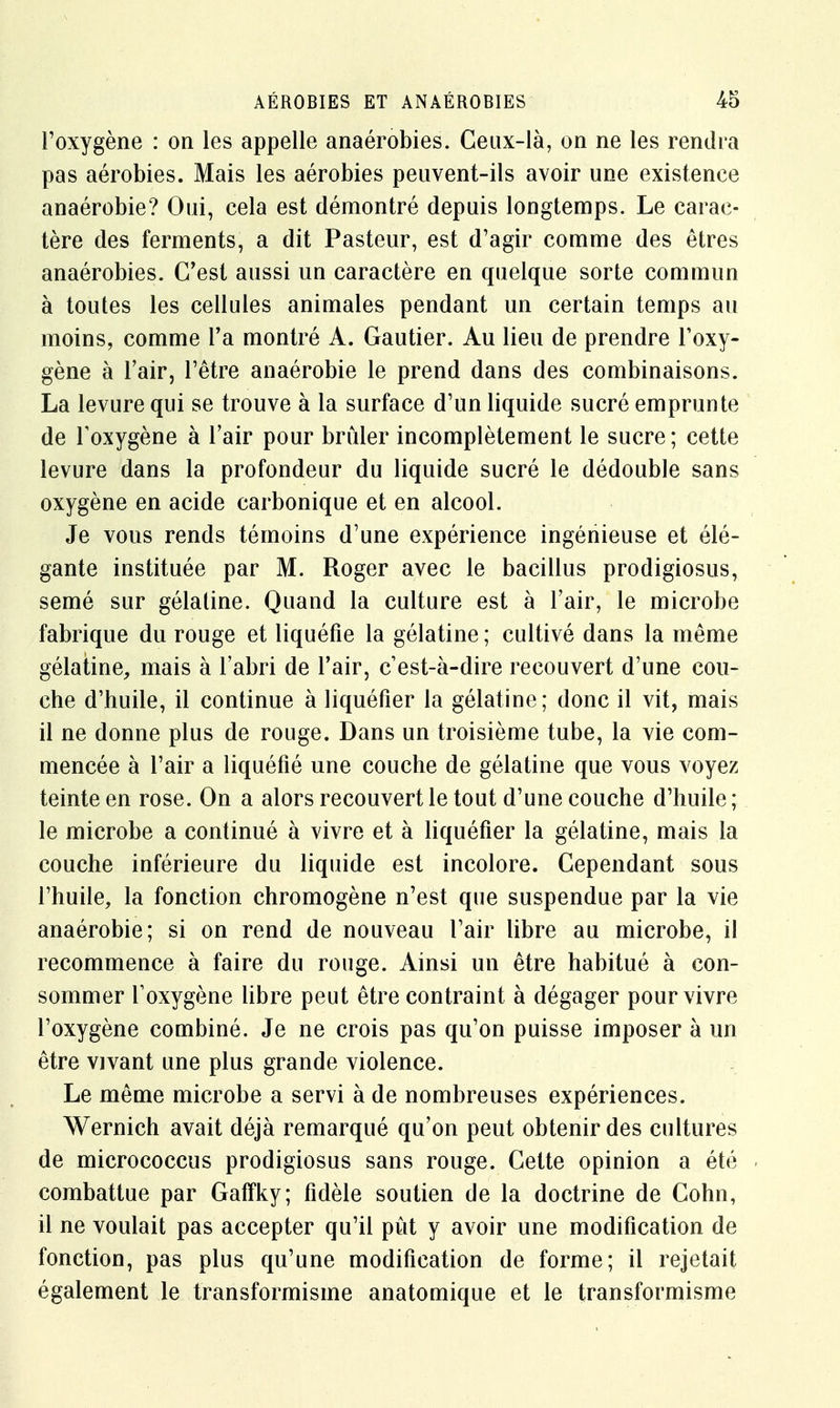 l'oxygène : on les appelle anaérobies. Ceux-là, on ne les rendra pas aérobies. Mais les aérobies peuvent-ils avoir une existence anaérobie? Oui, cela est démontré depuis longtemps. Le carac- tère des ferments, a dit Pasteur, est d'agir comme des êtres anaérobies. C'est aussi un caractère en quelque sorte commun à toutes les cellules animales pendant un certain temps au moins, comme l'a montré A. Gautier. Au lieu de prendre l'oxy- gène à l'air, l'être anaérobie le prend dans des combinaisons. La levure qui se trouve à la surface d'un liquide sucré emprunte de l'oxygène à l'air pour brûler incomplètement le sucre ; cette levure dans la profondeur du liquide sucré le dédouble sans oxygène en acide carbonique et en alcool. Je vous rends témoins d'une expérience ingénieuse et élé- gante instituée par M. Roger avec le bacillus prodigiosus, semé sur gélatine. Quand la culture est à l'air, le microbe fabrique du rouge et liquéfie la gélatine ; cultivé dans la même gélatine, mais à l'abri de l'air, c'est-à-dire recouvert d'une cou- che d'huile, il continue à liquéfier la gélatine; donc il vit, mais il ne donne plus de rouge. Dans un troisième tube, la vie com- mencée à l'air a liquéfié une couche de gélatine que vous voyez teinte en rose. On a alors recouvert le tout d'une couche d'huile ; le microbe a continué à vivre et à liquéfier la gélatine, mais la couche inférieure du liquide est incolore. Cependant sous l'huile, la fonction chromogène n'est que suspendue par la vie anaérobie; si on rend de nouveau l'air libre au microbe, il recommence à faire du rouge. Ainsi un être habitué à con- sommer l'oxygène libre peut être contraint à dégager pour vivre l'oxygène combiné. Je ne crois pas qu'on puisse imposer à un être vivant une plus grande violence. Le même microbe a servi à de nombreuses expériences. Wernich avait déjà remarqué qu'on peut obtenir des cultures de micrococcus prodigiosus sans rouge. Cette opinion a été combattue par GafTky; fidèle soutien de la doctrine de Cohn, il ne voulait pas accepter qu'il pût y avoir une modification de fonction, pas plus qu'une modification de forme; il rejetait également le transformisme anatomique et le transformisme