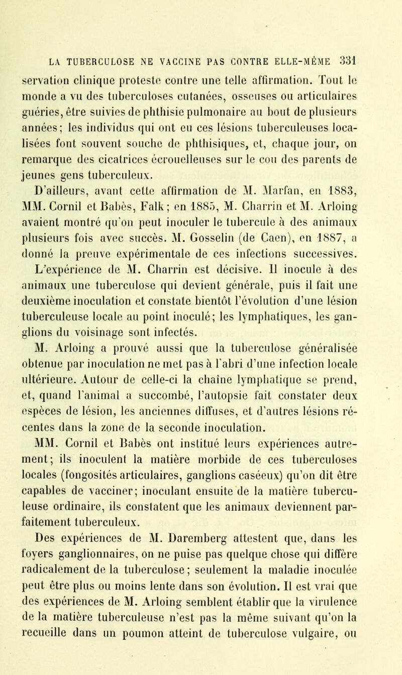 servation clinique proteste contre une telle affirmation. Tout le monde a vu des tuberculoses cutanées, osseuses ou articulaires guéries, être suivies de phthisie pulmonaire au bout de plusieurs années; les individus qui ont eu ces lésions tuberculeuses loca- lisées font souvent souche de phthisiques, et, chaque jour, on remarque des cicatrices écrouelleuses sur le cou des parents de jeunes gens tuberculeux. D'ailleurs, avant cette affirmation de M. Marfan, en 1883, MM. Cornil et Babès, Falk ; en 1885, M. Charrin et M. Arloing avaient montré qu'on peut inoculer le tubercule à des animaux plusieurs fois avec succès. M. Gosselin (de Caen), en 1887, a donné la preuve expérimentale de ces infections successives. I/expérience de M. Charrin est décisive. 11 inocule à des animaux une tuberculose qui devient générale, puis il fait une deuxième inoculation et constate bientôt l'évolution d'une lésion tuberculeuse locale au point inoculé; les lymphatiques, les gan- glions du voisinage sont infectés. M. Arloing a prouvé aussi que la tuberculose généralisée obtenue par inoculation ne met pas à l'abri d'une infection locale ultérieure. Autour de celle-ci la chaîne lymphatique se prend, et, quand l'animal a succombé, l'autopsie fait constater deux espèces de lésion, les anciennes diffuses, et d'autres lésions ré- centes dans la zone de la seconde inoculation. MM. Cornil et Babès ont institué leurs expériences autre- ment; ils inoculent la matière morbide de ces tuberculoses locales (fongosités articulaires, ganglions caséeux) qu'on dit être capables de vacciner; inoculant ensuite de la matière tubercu- leuse ordinaire, ils constatent que les animaux deviennent par- faitement tuberculeux. Des expériences de M. Daremberg attestent que, dans les foyers ganglionnaires, on ne puise pas quelque chose qui diffère radicalement de la tuberculose ; seulement la maladie inoculée peut être plus ou moins lente dans son évolution. Il est vrai que des expériences de M. Arloing semblent établir que la virulence de la matière tuberculeuse n'est pas la même suivant qu'on la recueille dans un poumon atteint de tuberculose vulgaire, ou