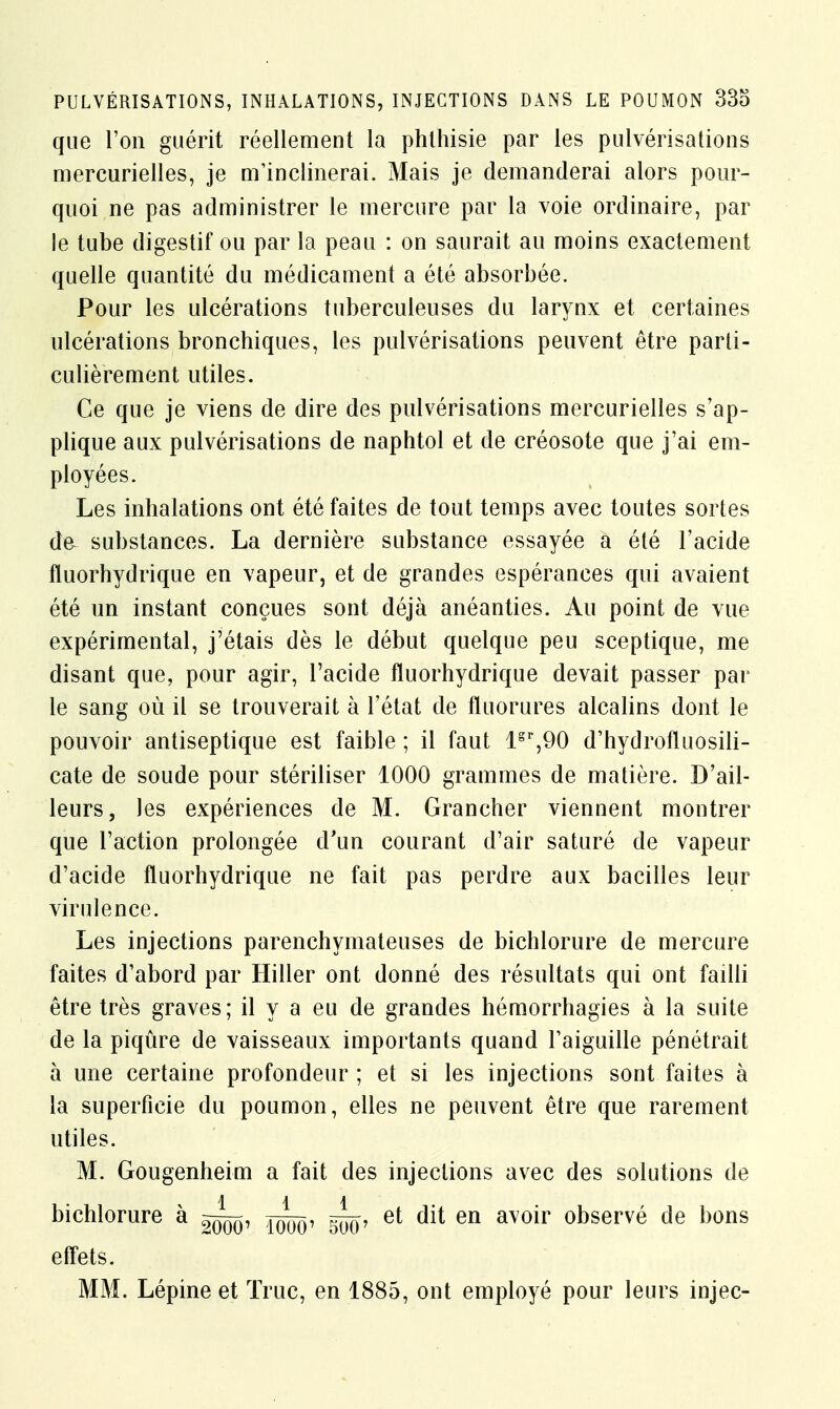 que l'on guérit réellement la phthisie par les pulvérisations niercurielles, je m'inclinerai. Mais je demanderai alors pour- quoi ne pas administrer le mercure par la voie ordinaire, par le tube digestif ou par la peau : on saurait au moins exactement quelle quantité du médicament a été absorbée. Pour les ulcérations tuberculeuses du larynx et certaines ulcérations bronchiques, les pulvérisations peuvent être parti- culièrement utiles. Ce que je viens de dire des pulvérisations mercurielles s'ap- plique aux pulvérisations de naphtol et de créosote que j'ai em- ployées. Les inhalations ont été faites de tout temps avec toutes sortes de substances. La dernière substance essayée a été l'acide fluorhydrique en vapeur, et de grandes espérances qui avaient été un instant conçues sont déjà anéanties. Au point de vue expérimental, j'étais dès le début quelque peu sceptique, me disant que, pour agir, l'acide fluorhydrique devait passer par le sang où il se trouverait à l'état de fluorures alcalins dont le pouvoir antiseptique est faible ; il faut lgr,90 d'hydrofluosili- cate de soude pour stériliser 1000 grammes de matière. D'ail- leurs, les expériences de M. Grancher viennent montrer que l'action prolongée d'un courant d'air saturé de vapeur d'acide fluorhydrique ne fait pas perdre aux bacilles leur virulence. Les injections parenchymateuses de bichlorure de mercure faites d'abord par Hiller ont donné des résultats qui ont failli être très graves; il y a eu de grandes hémorrhagies à la suite de la piqûre de vaisseaux importants quand l'aiguille pénétrait à une certaine profondeur ; et si les injections sont faites à la superficie du poumon, elles ne peuvent être que rarement utiles. M. Gougenheim a fait des injections avec des solutions de bichlorure à et dit en avoir observé de bons effets. MM. Lépine et True, en 1885, ont employé pour leurs injec-