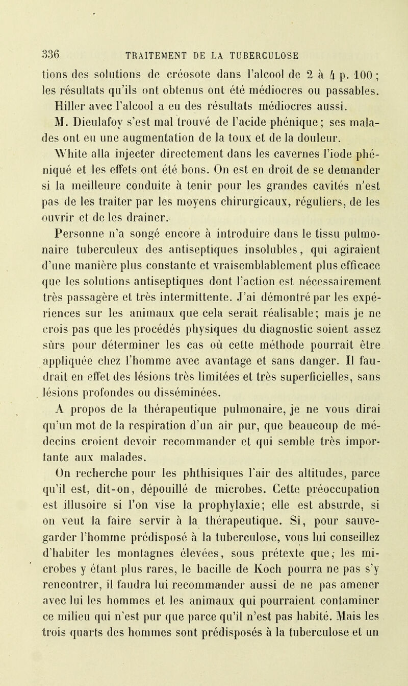 lions des solutions de créosote dans l'alcool de 2 à k p. 100 ; les résultats qu'ils ont obtenus ont été médiocres ou passables. Hiller avec l'alcool a eu des résultats médiocres aussi. M. Dieulafoy s'est mal trouvé de l'acide phénique ; ses mala- des ont eu une augmentation de la toux et de la douleur. White alla injecter directement dans les cavernes l'iode phé- niqué et les effets ont été bons. On est en droit de se demander si la meilleure conduite à tenir pour les grandes cavités n'est pas de les traiter par les moyens chirurgicaux, réguliers, de les ouvrir et de les drainer. Personne n'a songé encore à introduire dans le tissu pulmo- naire tuberculeux des antiseptiques insolubles, qui agiraient d'une manière plus constante et vraisemblablement plus efficace que les solutions antiseptiques dont l'action est nécessairement très passagère et très intermittente. J'ai démontré par les expé- riences sur les animaux que cela serait réalisable; mais je ne crois pas que les procédés physiques du diagnostic soient assez sûrs pour déterminer les cas où celte méthode pourrait être appliquée chez l'homme avec avantage et sans danger. Il fau- drait en effet des lésions très limitées et très superficielles, sans lésions profondes ou disséminées. A propos de la thérapeutique pulmonaire, je ne vous dirai qu'un mot de la respiration d'un air pur, que beaucoup de mé- decins croient devoir recommander et qui semble très impor- tante aux malades. On recherche pour les phthisiques l'air des altitudes, parce qu'il est, dit-on, dépouillé de microbes. Cette préoccupation est illusoire si l'on vise la prophylaxie; elle est absurde, si on veut la faire servir à la thérapeutique. Si, pour sauve- garder l'homme prédisposé à la tuberculose, vous lui conseillez d'habiter les montagnes élevées, sous prétexte que,- les mi- crobes y étant plus rares, le bacille de Koch pourra ne pas s'y rencontrer, il faudra lui recommander aussi de ne pas amener avec lui les hommes et les animaux qui pourraient contaminer ce milieu qui n'est pur que parce qu'il n'est pas habité. Mais les trois quarts des hommes sont prédisposés à la tuberculose et un