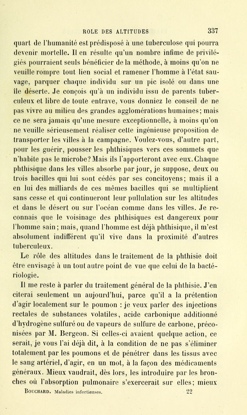 quart de l'humanité est prédisposé à une tuberculose qui pourra devenir mortelle. Il en résulte qu'un nombre infime de privilé- giés pourraient seuls bénéficier delà méthode, à moins qu'on ne veuille rompre tout lien social et ramener l'homme à l'état sau- vage, parquer chaque individu sur un pic isolé ou dans une île déserte. Je conçois qu'à un individu issu de parents tuber- culeux et libre de toute entrave, vous donniez le conseil de ne pas vivre au milieu des grandes agglomérations humaines; mais ce ne sera jamais qu'une mesure exceptionnelle, à moins qu'on ne veuille sérieusement réaliser cette ingénieuse proposition de transporter les villes à la campagne. Voulez-vous, d'autre part, pour les guérir, pousser les phthisiques vers ces sommets que n'habite pas le microbe? Mais ils l'apporteront avec eux. Chaque phthisique dans les villes absorbe par jour, je suppose, deux ou trois bacilles qui lui sont cédés par ses concitoyens; mais il a en lui des milliards de ces mêmes bacilles qui se multiplient sans cesse et qui continueront leur pullulation sur les altitudes et dans le désert ou sur l'océan comme dans les villes. Je re- connais que le voisinage des phthisiques est dangereux pour l'homme sain ; mais, quand l'homme est déjà phthisique, il m'est absolument indifférent qu'il vive dans la proximité d'autres tuberculeux. Le rôle des altitudes dans le traitement de la phthisie doit être envisagé à un tout autre point de vue que celui de la bacté- riologie. Il me reste à parler du traitement général de la phthisie. J'en citerai seulement un aujourd'hui, parce qu'il a la prétention d'agir localement sur le poumon : je veux parler des injections rectales de substances volatiles, acide carbonique additionné d'hydrogène sulfuré ou de vapeurs de sulfure de carbone, préco- nisées par M. Bergeon. Si celles-ci avaient quelque action, ce serait, je vous l'ai déjà dit, à la condition de ne pas s'éliminer totalement par les poumons et de pénétrer dans les tissus avec le sang artériel, d'agir, en un mot, à la façon des médicaments généraux. Mieux vaudrait, dès lors, les introduire par les bron- ches où l'absorption pulmonaire s'exercerait sur elles; mieux BOUCHARD. Maladies infectieuses. 22