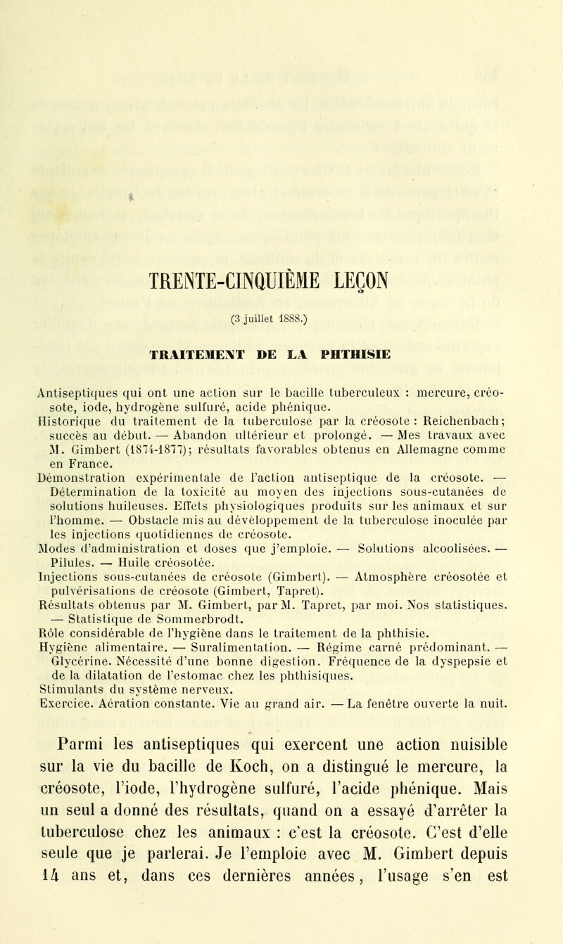 <■ TRENTE-CINQUIÈME LEÇON (3 juillet 1888.) TRAITEMENT DE LA PHTHISIE Antiseptiques qui ont une action sur le bacille tuberculeux : mercure, créo- sote, iode, hydrogène sulfuré, acide phénique. Historique du traitement de la tuberculose par la créosote: Reichenbach; succès au début. — Abandon ultérieur et prolongé. — Mes travaux avec M. Gimbert (1874-1871); résultats favorables obtenus en Allemagne comme en France. Démonstration expérimentale de l'action antiseptique de la créosote. — Détermination de la toxicité au moyen des injections sous-cutanées de solutions huileuses. Effets physiologiques produits sur les animaux et sur l'homme. — Obstacle mis au développement de la tuberculose inoculée par les injections quotidiennes de créosote. Modes d'administration et doses que j'emploie. — Solutions alcoolisées. — Pilules. — Huile créosotée. Injections sous-cutanées de créosote (Gimbert). — Atmosphère créosotée et pulvérisations de créosote (Gimbert, Tapret). Résultats obtenus par M. Gimbert, par M. Tapret, par moi. Nos statistiques. — Statistique de Sommerbrodt. Rôle considérable de l'hygiène dans le traitement de la phthisie. Hygiène alimentaire. — Suralimentation. — Régime carné prédominant. — Glycérine. Nécessité d'une bonne digestion. Fréquence de la dyspepsie et de la dilatation de l'estomac chez les phthisiques. Stimulants du système nerveux. Exercice. Aération constante. Vie au grand air. —La fenêtre ouverte la nuit. Parmi les antiseptiques qui exercent une action nuisible sur la vie du bacille de Ko-ch, on a distingué le mercure, la créosote, l'iode, l'hydrogène sulfuré, l'acide phénique. Mais un seul a donné des résultats, quand on a essayé d'arrêter la tuberculose chez les animaux : c'est la créosote. C'est d'elle seule que je parlerai. Je l'emploie avec M. Gimbert depuis ilx ans et, dans ces dernières années, l'usage s'en est