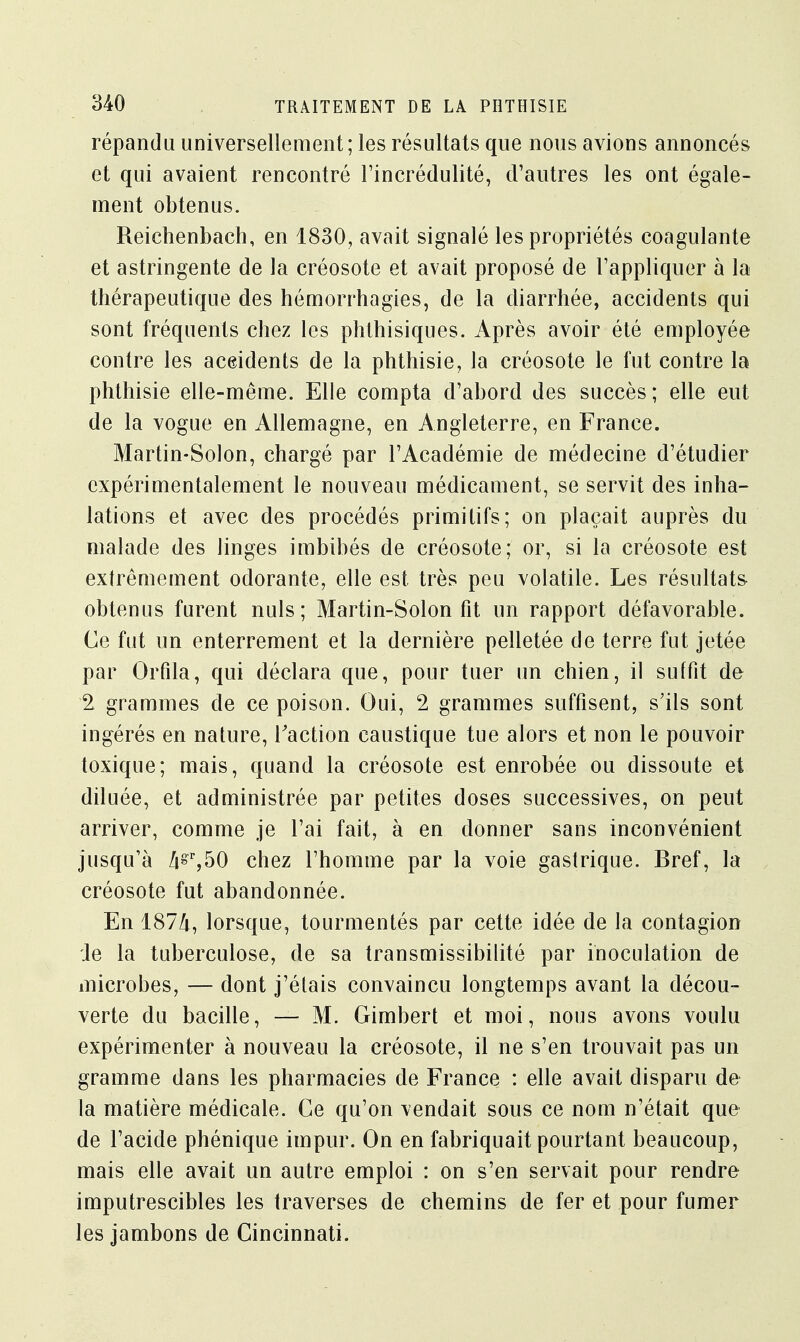 répandu universellement; les résultats que nous avions annoncés et qui avaient rencontré l'incrédulité, d'autres les ont égale- ment obtenus. Reictienbach, en 1830, avait signalé les propriétés coagulante et astringente de la créosote et avait proposé de l'appliquer à la thérapeutique des hémorrhagies, de la diarrhée, accidents qui sont fréquents chez les phthisiques. Après avoir été employée contre les accidents de la phthisie, la créosote le fut contre la phthisie elle-même. Elle compta d'abord des succès; elle eut de la vogue en Allemagne, en Angleterre, en France. Martin-Solon, chargé par l'Académie de médecine d'étudier expérimentalement le nouveau médicament, se servit des inha- lations et avec des procédés primitifs; on plaçait auprès du malade des linges imbibés de créosote; or, si la créosote est extrêmement odorante, elle est très peu volatile. Les résultats obtenus furent nuls; Martin-Solon fit un rapport défavorable. Ce fut un enterrement et la dernière pelletée de terre fut jetée par Orfila, qui déclara que, pour tuer un chien, il suffit de 2 grammes de ce poison. Oui, 2 grammes suffisent, s'ils sont ingérés en nature, Faction caustique tue alors et non le pouvoir toxique; mais, quand la créosote est enrobée ou dissoute et diluée, et administrée par petites doses successives, on peut arriver, comme je l'ai fait, à en donner sans inconvénient jusqu'à /i§r,50 chez l'homme par la voie gastrique. Bref, la créosote fut abandonnée. En 187Zi, lorsque, tourmentés par cette idée de la contagion Je la tuberculose, de sa transmissibilité par inoculation de microbes, — dont j'étais convaincu longtemps avant la décou- verte du bacille, — M. Gimbert et moi, nous avons voulu expérimenter à nouveau la créosote, il ne s'en trouvait pas un gramme dans les pharmacies de France : elle avait disparu de la matière médicale. Ce qu'on vendait sous ce nom n'était que de l'acide phénique impur. On en fabriquait pourtant beaucoup, mais elle avait un autre emploi : on s'en servait pour rendre imputrescibles les traverses de chemins de fer et pour fumer les jambons de Cincinnati.