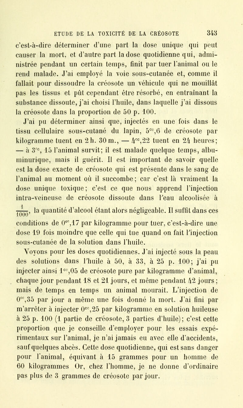 c'est-à-dire déterminer d'une part la dose unique qui peut causer la mort, et d'autre part la dose quotidienne qui, admi- nistrée pendant un certain temps, finit par tuer l'animal ou le rend malade. J'ai employé la voie sous-cutanée et, comme il fallait pour dissoudre la créosote un véhicule qui ne mouillât pas les tissus et pût cependant être résorbé, en entraînant la substance dissoute, j'ai choisi l'huile, dans laquelle j'ai dissous la créosote dans la proportion de 50 p. 100. J'ai pu déterminer ainsi que, injectés en une fois dans le tissu cellulaire sous-cutané du lapin, 5CC,6 de créosote par kilogramme tuent en 2h. 30m., — Zicc,22 tuent en 2li heures; — à 3CC, 15 l'animal survit; il est malade quelque temps, albu- minurique, mais il guérit. Il est important de savoir quelle est la dose exacte de créosote qui est présente dans le sang de l'animal au moment où il succombe; car c'est là vraiment la dose unique toxique; c'est ce que nous apprend l'injection intra-veineuse de créosote dissoute dans Feau alcoolisée à la quantité d'alcool étant alors négligeable. Il suffit dans ces conditions de 0CO,17 par kilogramme pour tuer, c'est-à-dire une dose 19 fois moindre que celle qui tue quand on fait l'injection sous-cutanée de la solution dans l'huile. Voyons pour les doses quotidiennes. J'ai injecté sous la peau des solutions dans l'huile à 50, à 33, à 25 p. 100; j'ai pu injecter ainsi lcc,05 de créosote pure par kilogramme d'animal, chaque jour pendant 18 et 21 jours, et même pendant /i2 jours ; mais de temps en temps un animal mourait. L'injection de 0CC,35 par jour a même une fois donné la mort. J'ai fini par m'arrêter à injecter 0CC,25 par kilogramme en solution huileuse à 25 p. 100 (1 partie de créosote, 3 parties d'huile) ; c'est cette proportion que je conseille d'employer pour les essais expé- rimentaux sur l'animal, je n'ai jamais eu avec elle d'accidents, sauf quelques abcès. Cette dose quotidienne, qui est sans danger pour l'animal, équivant à 15 grammes pour un homme de 60 kilogrammes Or, chez l'homme, je ne donne d'ordinaire pas plus de 3 grammes de créosote par jour.