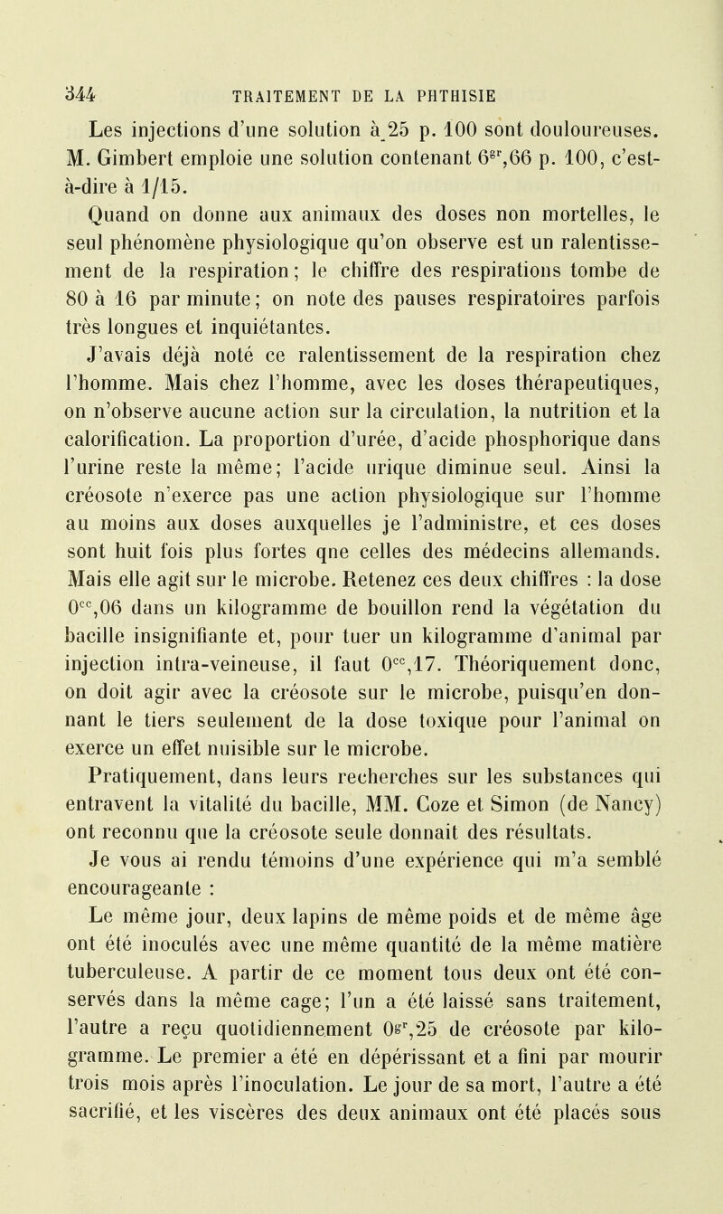 Les injections d'une solution à 25 p. 100 sont douloureuses. M. Gimbert emploie une solution contenant 68r,66 p. 100, c'est- à-dire à 1/15. Quand on donne aux animaux des doses non mortelles, le seul phénomène physiologique qu'on observe est un ralentisse- ment de la respiration ; le chiffre des respirations tombe de 80 à 16 par minute ; on note des pauses respiratoires parfois très longues et inquiétantes. J'avais déjà noté ce ralentissement de la respiration chez l'homme. Mais chez l'homme, avec les doses thérapeutiques, on n'observe aucune action sur la circulation, la nutrition et la calorification. La proportion d'urée, d'acide phosphorique dans l'urine reste la même; l'acide urique diminue seul. Ainsi la créosote n'exerce pas une action physiologique sur l'homme au moins aux doses auxquelles je l'administre, et ces doses sont huit fois plus fortes qne celles des médecins allemands. Mais elle agit sur le microbe. Retenez ces deux chiffres : la dose 0CC,06 dans un kilogramme de bouillon rend la végétation du bacille insignifiante et, pour tuer un kilogramme d'animal par injection intra-veineuse, il faut 0CC,17. Théoriquement donc, on doit agir avec la créosote sur le microbe, puisqu'en don- nant le tiers seulement de la dose toxique pour l'animal on exerce un effet nuisible sur le microbe. Pratiquement, dans leurs recherches sur les substances qui entravent la vitalité du bacille, MM. Coze et Simon (de Nancy) ont reconnu que la créosote seule donnait des résultats. Je vous ai rendu témoins d'une expérience qui m'a semblé encourageante : Le même jour, deux lapins de même poids et de même âge ont été inoculés avec une même quantité de la même matière tuberculeuse. A partir de ce moment tous deux ont été con- servés dans la même cage; l'un a été laissé sans traitement, l'autre a reçu quotidiennement 0gr,25 de créosote par kilo- gramme. Le premier a été en dépérissant et a fini par mourir trois mois après l'inoculation. Le jour de sa mort, l'autre a été sacrifié, et les viscères des deux animaux ont été placés sous