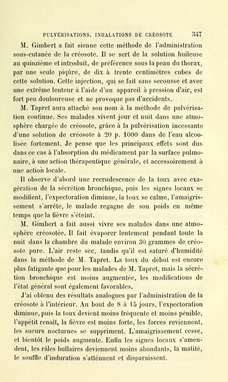 M. Gimbert a fait sienne cette méthode de l'administration sous-cutanée de la créosote. Il se sert de la solution huileuse au quinzième et introduit, de préférence sous la peau du thorax, par une seule piqûre, de dix à trente centimètres cubes de cette solution. Cette injection, qui se fait sans secousse et avec une extrême lenteur à l'aide d'un appareil à pression d'air, est fort peu douloureuse et ne provoque pas d'accidents. M. Tapret aura attaché son nom à la méthode de pulvérisa- tion continue. Ses malades vivent jour et nuit dans une atmo- sphère chargée de créosote, grâce à la pulvérisation incessante d'une solution de créosote à 20 p. 1000 dans de l'eau alcoo- lisée fortement. Je pense que les principaux effets sont dus dans ce cas à l'absorption du médicament par la surface pulmo- naire, à une action thérapeutique générale, et accessoirement à une action locale. Il observe d'abord une recrudescence de la toux avec exa- gération de la sécrétion bronchique, puis les signes locaux se modifient, l'expectoration diminue, la toux se calme, l'amaigris- sement s'arrête, le malade regagne de son poids en même temps que la fièvre s'éteint. M. Gimbert a fait aussi vivre ses malades dans une atmo- sphère créosotée. Il fait évaporer lentement pendant toute la nuit dans la chambre du malade environ 30 grammes de créo- sote pure. L'air reste sec, tandis qu'il est saturé d'humidité dans la méthode de M. Tapret. La toux du début est encore plus fatigante que pour les malades de M. Tapret, mais la sécré- tion bronchique est moins augmentée, les modifications de l'état général sont également favorables. J'ai obtenu des résultats analogues par l'administration de la créosote à l'intérieur. Au bout de 8 à 15 jours, l'expectoration diminue, puis la toux devient moins fréquente et moins pénible, l'appétit renaît, la fièvre est moins forte, les forces reviennent, les sueurs nocturnes se suppriment. L'amaigrissement cesse, et bientôt le poids augmente. Enfin les signes locaux s'amen- dent, les râles bullaires deviennent moins abondants, la matitér le souffle d'induration s'atténuent et disparaissent.
