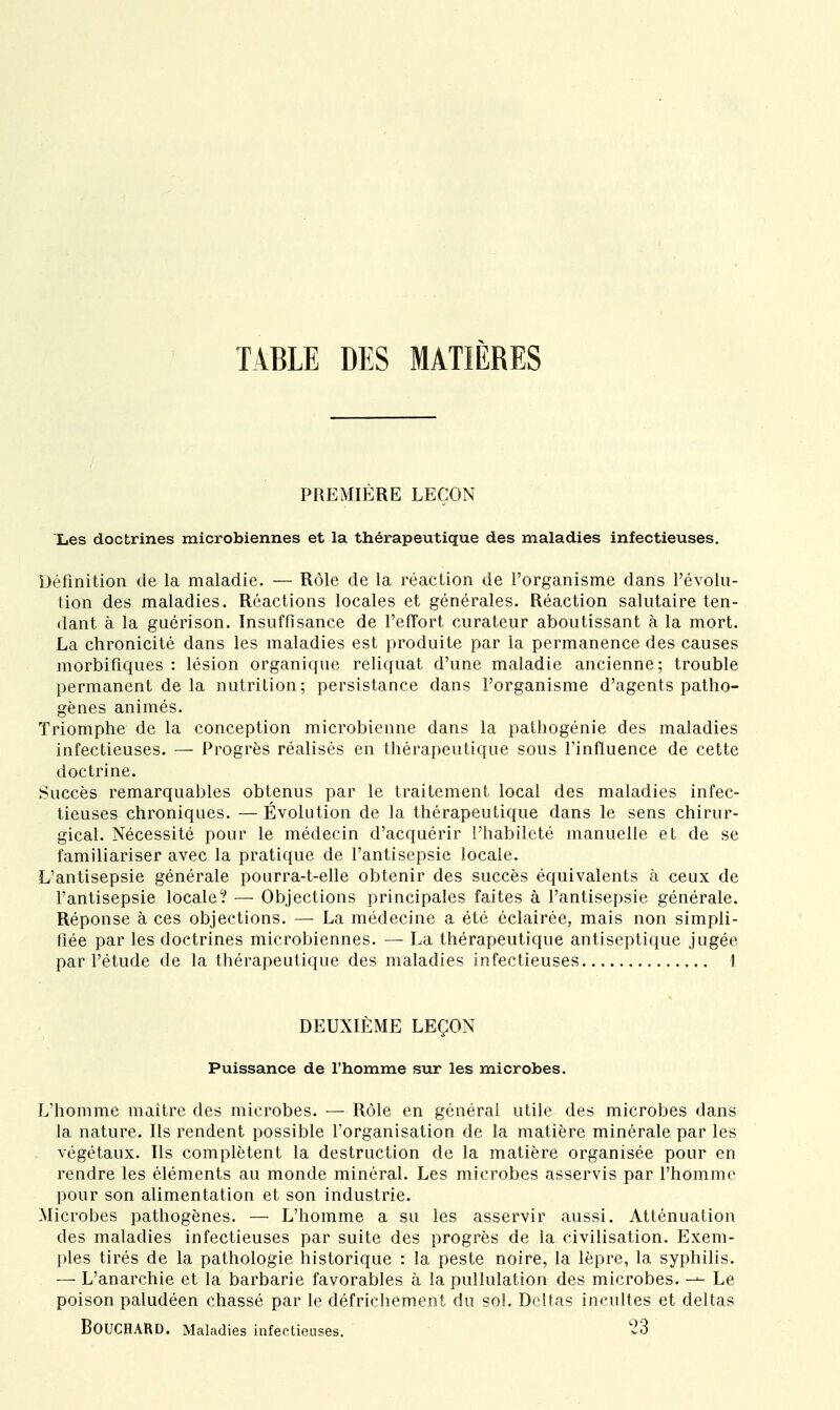 TABLE DES MATIÈRES PREMIÈRE LEÇON Les doctrines microbiennes et la thérapeutique des maladies infectieuses. Définition de la maladie. — Rôle de la réaction de l'organisme dans l'évolu- tion des maladies. Réactions locales et générales. Réaction salutaire ten- dant à la guérison. Insuffisance de l'effort curateur aboutissant à la mort. La chronicité dans les maladies est produite par la permanence des causes morbifiques : lésion organique reliquat d'une maladie ancienne; trouble permanent de la nutrition; persistance dans l'organisme d'agents patho- gènes animés. Triomphe de la conception microbienne dans la pathogénie des maladies infectieuses. — Progrès réalisés en thérapeutique sous l'influence de cette doctrine. Succès remarquables obtenus par le traitement local des maladies infec- tieuses chroniques. — Évolution de la thérapeutique dans le sens chirur- gical. Nécessité pour le médecin d'acquérir l'habileté manuelle et de se familiariser avec la pratique de l'antisepsie locale. L'antisepsie générale pourra-t-elle obtenir des succès équivalents à ceux de l'antisepsie locale? — Objections principales faites à l'antisepsie générale. Réponse à ces objections. — La médecine a été éclairée, mais non simpli- fiée par les doctrines microbiennes. — La thérapeutique antiseptique jugée par l'étude de la thérapeutique des maladies infectieuses I DEUXIÈME LEÇON Puissance de l'homme sur les microbes. L'homme maitre des microbes. — Rôle en général utile des microbes dans la nature. Ils rendent possible l'organisation de la matière minérale par les végétaux. Ils complètent la destruction de la matière organisée pour en rendre les éléments au monde minéral. Les microbes asservis par l'homme pour son alimentation et son industrie. Microbes pathogènes. — L'homme a su les asservir aussi. Atténuation des maladies infectieuses par suite des progrès de la civilisation. Exem- ples tirés de la pathologie historique : la peste noire, la lèpre, la syphilis. — L'anarchie et la barbarie favorables à la pullulation des microbes. Le poison paludéen chassé par le défrichement du sol. Deltas incultes et deltas BOUCHARD. Maladies infectieuses. 23
