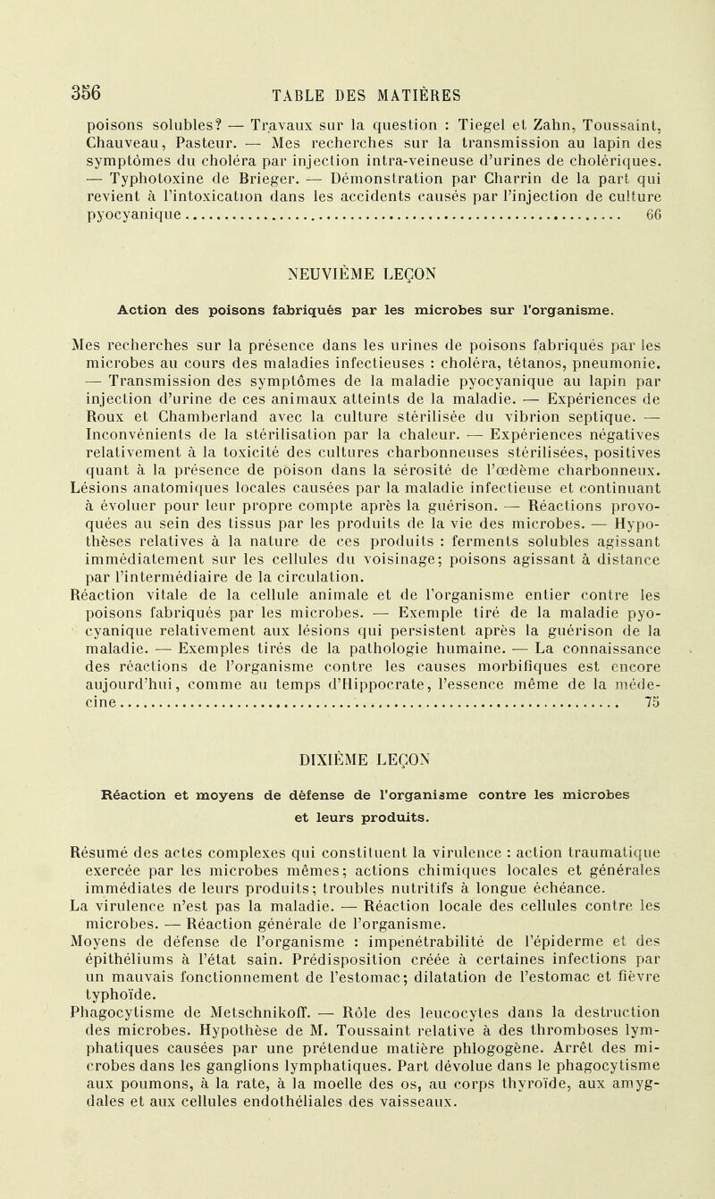 poisons solubles? — Travaux sur la question : Tiegel et Zahn, Toussaint, Chauveau, Pasteur. — Mes recherches sur la transmission au lapin des symptômes du choléra par injection intra-veineuse d'urines de cholériques. — Typhotoxine de Brieger. — Démonstration par Charrin de la part qui revient à l'intoxication dans les accidents causés par l'injection de culture pyocyanique 66 NEUVIÈME LEÇON Action des poisons fabriqués par les microbes sur l'organisme. Mes recherches sur la présence dans les urines de poisons fabriqués par les microbes au cours des maladies infectieuses : choléra, tétanos, pneumonie. — Transmission des symptômes de la maladie pyocyanique au lapin par injection d'urine de ces animaux atteints de la maladie. — Expériences de Roux et Chamberland avec la culture stérilisée du vibrion septique. — Inconvénients de la stérilisation par la chaleur. — Expériences négatives relativement à la toxicité des cultures charbonneuses stérilisées, positives quant à la présence de poison dans la sérosité de l'œdème charbonneux. Lésions anatomiques locales causées par la maladie infectieuse et continuant à évoluer pour leur propre compte après la guérison. — Réactions provo- quées au sein des tissus par les produits de la vie des microbes. — Hypo- thèses relatives à la nature de ces produits : ferments solubles agissant immédiatement sur les cellules du voisinage; poisons agissant à distance par l'intermédiaire de la circulation. Réaction vitale de la cellule animale et de l'organisme entier contre les poisons fabriqués par les microbes. — Exemple tiré de la maladie pyo- cyanique relativement aux lésions qui persistent après la guérison de la maladie. — Exemples tirés de la pathologie humaine. — La connaissance des réactions de l'organisme contre les causes morbifiques est encore aujourd'hui, comme au temps d'Hippocrate, l'essence même de la méde- cine 75 DIXIÈME LEÇON Réaction et moyens de défense de l'organisme contre les microbes et leurs produits. Résumé des actes complexes qui constituent la virulence : action traumatique exercée par les microbes mêmes; actions chimiques locales et générales immédiates de leurs produits; troubles nutritifs à longue échéance. La virulence n'est pas la maladie. — Réaction locale des cellules contre les microbes. — Réaction générale de l'organisme. Moyens de défense de l'organisme : impénétrabilité de l'épiderme et des épithéliums à l'état sain. Prédisposition créée à certaines infections par un mauvais fonctionnement de l'estomac; dilatation de l'estomac et fièvre typhoïde. Phagocytisme de MetschnikofF. — Rôle des leucocytes dans la destruction des microbes. Hypothèse de M. Toussaint relative à des thromboses lym- phatiques causées par une prétendue matière phlogogène. Arrêt des mi- crobes dans les ganglions lymphatiques. Part dévolue dans le phagocytisme aux poumons, à la rate, à la moelle des os, au corps thyroïde, aux amyg- dales et aux cellules endothéliales des vaisseaux.