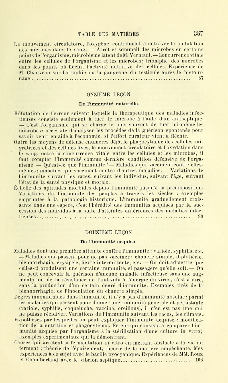 Le mouvement circulatoire, l'oxygène contribuent à entraver la pullulation des microbes dans le sang. — Arrêt et sommeil des microbes en certains points de l'organisme, microbisme latent de M. Verneuil. — Concurrence vitale entre les cellules de l'organisme et les microbes; triomphe des microbes dans les points où fléchit l'activité nutritive des cellules. Expérience de M. Chauveau sur l'atrophie ou la gangrène du testicule après le bistour- nage 87 ONZIÈME LEÇON De l'immunité naturelle. Réfutation de l'erreur suivant laquelle la thérapeutique des maladies infec- tieuses consiste seulement à tuer le microbe à l'aide d'un antiseptique. — C'est l'organisme qui se charge le plus souvent de tuer lui-même les microbes ; nécessité d'analyser les procédés de la guérison spontanée pour savoir venir en aide à l'économie, si l'effort curateur vient à fléchir. Outre les moyens de défense énumérés déjà, le phagocytisme des cellules mi- gratrices et des cellules fixes, le mouvement circulatoire et l'oxydation dans le sang, outre la concurrence vitale entre les cellules et les microbes, il faut compter l'immunité comme dernière condition défensive de l'orga- nisme.— Qu'est-ce que l'immunité? — Maladies qui vaccinent contre elles- mêmes; maladies qui vaccinent contre d'autres maladies. —Variations de l'immunité suivant les races, suivant les individus, suivant l'âge, suivant l'état de la santé physique et morale. Échelle des aptitudes morbides depuis l'immunité jusqu'à la prédisposition. Variations de l'immunité des peuples à travers les siècles : exemples empruntés à la pathologie historique. L'immunité graduellement crois- sante dans une espèce, c'est l'hérédité des immunités acquises par la suc- cession des individus à la suite d'atteintes antérieures des maladies infec- tieuses 98 DOUZIÈME LEÇON De l'immunité acquise. Maladies dont une première atteinte confère l'immunité : variole, syphilis, etc. — Maladies qui passent pour ne pas vacciner : chancre simple, diphthérie, blennorrhagie, érysipèle, fièvre intermittente, etc. — On doit admettre que celles-ci produisent une certaine immunité, si passagère qu'elle soit. — On ne peut concevoir la guérison d'aucune maladie infectieuse sans une aug- mentation de la résistance de l'individu à l'énergie du virus, c'est-à-dire, sans la production d'un certain degré d'immunité. Exemples tirés de la blennorrhagie, de l'inoculation du chancre simple. Degrés innombrables dans l'immunité, il n'y a pas d'immunité absolue; parmi les maladies qui passent pour donner une immunité générale et persistante (variole, syphilis, coqueluche, vaccine, oreillons), il n'en est pas une qui ne puisse récidiver. Variations de l'immunité suivant les races, les climats- Hypothèses par lesquelles on peut expliquer l'immunité acquise : modifica- tion de la nutrition et phagocytisme. Erreur qui consiste à comparer l'im- munité acquise par l'organisme à la stérilisation d'une culture in vitro; exemples expérimentaux qui la démontrent. Causes qui arrêtent la fermentation in vitro en mettant obstacle à la vie du ferment : théorie de l'épuisement, théorie de la matière empêchante. Mes expériences à ce sujet avec le bacille pyocyanique. Expériences de MM. Roux et Chamberland avec le vibrion septique 106