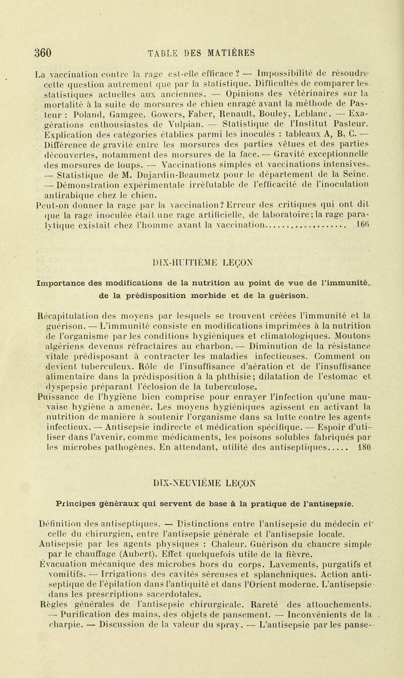 La vaccination contre la rage est-elle efficace ? — Impossibilité de résoudre cette question autrement que par la statistique. Difficultés de comparer les statistiques actuelles aux anciennes. — Opinions des vétérinaires sur la mortalité à la suite de morsures de chien enragé avant la méthode de Pas- teur : Poland, Gamgee, Gowers, Faber, Renault, Bouley, Leblanc. — Exa- gérations enthousiastes de Vulpian. — Statistique de l'Institut Pasteur. Explication des catégories établies parmi les inoculés : tableaux A, B, G. — Différence de gravité entre les morsures des parties vêtues et des parties découvertes, notamment des morsures de la face. — Gravité exceptionnelle des morsures de loups. — Vaccinations simples et vaccinations intensives». — Statistique de M. Dujardin-Beaumetz pour le département de la Seine. — Démonstration expérimentale irréfutable de l'efficacité de l'inoculation antirabique chez le chien. Peut-on donner la rage par la vaccination? Erreur des critiques qui ont dit que la rage inoculée était une rage artificielle, de laboratoire ; la rage para- lytique existait chez l'homme avant la vaccination 166 DIX-HUITIÈME LEÇON Importance des modifications de la nutrition au point de vue de l'immunité,, de la prédisposition morbide et de la guérison. Récapitulation des moyens par lesquels se trouvent créées l'immunité et la guérison. — L'immunité consiste en modifications imprimées à la nutrition de l'organisme parles conditions hygiéniques et climatologiques. Moutons algériens devenus réfractaires au charbon. — Diminution de la résistance vitale prédisposant à contracter les maladies infectieuses. Gomment on devient tuberculeux. Rôle de l'insuffisance d'aération et de l'insuffisance alimentaire dans la prédisposition à la phthisie; dilatation de l'estomac et, dyspepsie préparant l'éclosion de la tuberculose. Puissance de l'hygiène bien comprise pour enrayer l'infection qu'une mau- vaise hygiène a amenée. Les moyens hygiéniques agissent en activant la nutrition de manière à soutenir l'organisme dans sa lutte contre les agents infectieux. — Antisepsie indirecte et médication spécifique. — Espoir d'uti- liser dans l'avenir, comme médicaments, les poisons solubles fabriqués par les microbes pathogènes. En attendant, utilité des antiseptiques 180. DIX-NEUVIÈME LEÇON Principes généraux qui servent de base à la pratique de l'antisepsie. Définition des antiseptiques. — Distinctions entre l'antisepsie du médecin et' celle du chirurgien, entre l'antisepsie générale et l'antisepsie locale. Antisepsie par les agents physiques : Chaleur. Guérison du chancre simple par le chauffage (Aubert). Effet quelquefois utile de la fièvre. Évacuation mécanique des microbes hors du corps. Lavements, purgatifs et vomitifs. — Irrigations des cavités séreuses et splanchniques. Action anti- septique de l'épilation dans l'antiquité et dans l'Orient moderne. L'antisepsie dans les prescriptions sacerdotales. Règles générales de l'antisepsie chirurgicale. Rareté des attouchements. — Purification des mains, des objets de pansement. — Inconvénients de la charpie. — Discussion de la valeur du spray. — L'antisepsie parles panse--