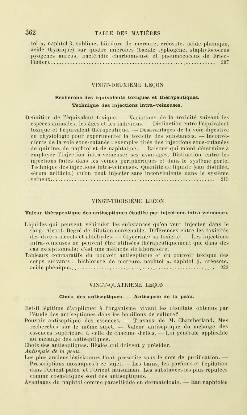 toi a, naphtol ,3, sublimé, biiodure de mercure, créosote, acide phénique, acide thymique) sur quatre microbes (bacille typhogène, staphylococcus pyogenes aureus, bactéridie charbonneuse et pneumococcus de Fried- lander) 207 VINGT-DEUXIÈME LEÇON Recherche des équivalents toxiques et thérapeutiques. Technique des injections intra-veineuses. Définition de l'équivalent toxique. — Variations de la toxicité suivant les espèces animales, les âges et les individus. — Distinction entre l'équivalent toxique et l'équivalent thérapeutique. — Désavantages de la voie digestive en physiologie pour expérimenter la toxicité des substances. — Inconvé- nients de la voie sous-cutanée : exemples tirés des injections sous-cutanées de quinine, de naphtol et de naphtaline. — Raisons qui m'ont déterminé à employer l'injection intra-veineuse ; ses avantages. Distinction entre les injections faites dans les veines périphériques et dans le système porte. Technique des injections intra-veineuses. Quantité de liquide (eau distillée, sérum artificiel) qu'on peut injecter sans inconvénients dans le système veineux 215 VINGT-TROISIÈME LEÇON Valeur thérapeutique des antiseptiques étudiée par injections intra-veineuses. Liquides qui peuvent véhiculer les substances qu'on veut injecter dans le sang. Alcool. Degré de dilution convenable. Différences entre les toxicités des divers alcools et aldéhydes. — Glycérine; sa toxicité. — Les injections intra-veineuses ne peuvent être utilisées thérapeutiquement que dans des cas exceptionnels; c'est une méthode de laboratoire. Tableaux comparatifs du pouvoir antiseptique et du pouvoir toxique des corps suivants : bichlorure de mercure, naphtol a, naphtol p, créosote, acide phénique 222 VINGT-QUATRIÈME LEÇON Choix des antiseptiques. — Antisepsie de la peau. Est-il légitime d'appliquer à l'organisme vivant les résultats obtenus par l'étude des antiseptiques dans les bouillons de culture? Pouvoir antiseptique des essences. — Travaux de M. Ghamberland. Mes recherches sur le même sujet. — Valeur antiseptique du mélange des essences supérieure à celle de chacune d'elles. — Loi générale applicable au mélange des antiseptiques. Choix des antiseptiques. Règles qui doivent y présider. Antisepsie de la peau. Les plus anciens législateurs l'ont prescrite sous le nom de purification. — Prescriptions mosaïques à ce sujet.— Les bains, les parfums et l'épilation dans l'Orient païen et l'Orient musulman. Les substances les plus réputées comme cosmétiques sont des antiseptiques. Avantages du naphtol comme parasiticide en dermatologie. — Eau naphtolée