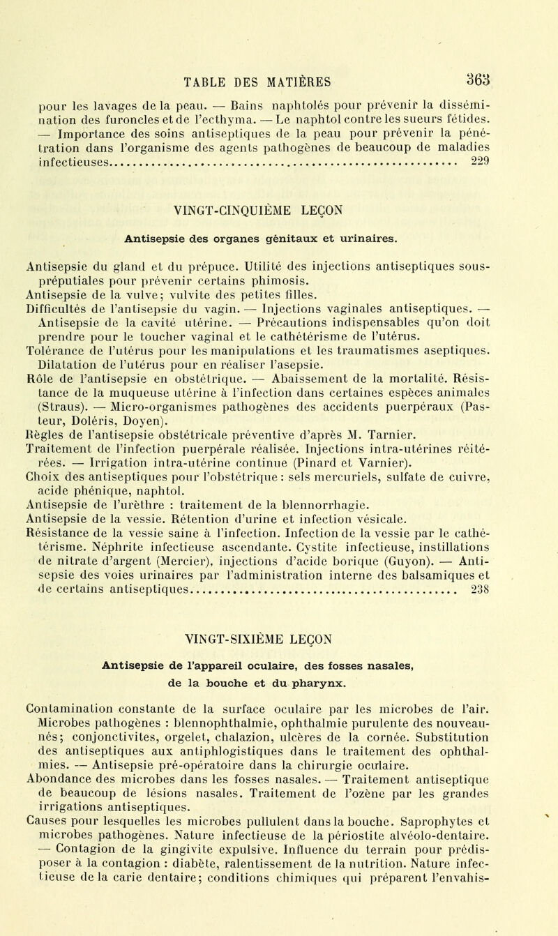 pour les lavages de la peau. — Bains naphtolés pour prévenir la dissémi- nation des furoncles et de l'ecthyma.—Le naphtol contre les sueurs fétides. — Importance des soins antiseptiques de la peau pour prévenir la péné- tration dans l'organisme des agents pathogènes de beaucoup de maladies infectieuses 229 VINGT-CINQUIÈME LEÇON Antisepsie des organes génitaux et urinaires. Antisepsie du gland et du prépuce. Utilité des injections antiseptiques sous- préputiales pour prévenir certains phimosis. Antisepsie de la vulve; vulvite des petites filles. Difficultés de l'antisepsie du vagin. — Injections vaginales antiseptiques. — Antisepsie de la cavité utérine. — Précautions indispensables qu'on doit prendre pour le toucher vaginal et le cathétérisme de l'utérus. Tolérance de l'utérus pour les manipulations et les traumatismes aseptiques. Dilatation de l'utérus pour en réaliser l'asepsie. Rôle de l'antisepsie en obstétrique. — Abaissement de la mortalité. Résis- tance de la muqueuse utérine à l'infection dans certaines espèces animales (Straus). — Micro-organismes pathogènes des accidents puerpéraux (Pas- teur, Doléris, Doyen). Règles de l'antisepsie obstétricale préventive d'après M. Tarnier. Traitement de l'infection puerpérale réalisée. Injections intra-utérines réité- rées. — Irrigation intra-utérine continue (Pinard et Varnier). Choix des antiseptiques pour l'obstétrique: sels mercuriels, sulfate de cuivre, acide phénique, naphtol. Antisepsie de l'urèthre : traitement de la blennorrhagie. Antisepsie de la vessie. Rétention d'urine et infection vésicale. Résistance de la vessie saine à l'infection. Infection de la vessie par le cathé- térisme. Néphrite infectieuse ascendante. Cystite infectieuse, instillations de nitrate d'argent (Mercier), injections d'acide borique (Guyon). — Anti- sepsie des voies urinaires par l'administration interne des balsamiques et de certains antiseptiques 238 VINGT-SIXIÈME LEÇON Antisepsie de l'appareil oculaire, des fosses nasales, de la bouche et du pharynx. Contamination constante de la surface oculaire par les microbes de l'air. Microbes pathogènes : blennophthalmie, ophthalmie purulente des nouveau- nés; conjonctivites, orgelet, chalazion, ulcères de la cornée. Substitution des antiseptiques aux antiphlogistiques dans le traitement des ophthal- mies. — Antisepsie pré-opératoire dans la chirurgie oculaire. Abondance des microbes dans les fosses nasales. — Traitement antiseptique de beaucoup de lésions nasales. Traitement de l'ozène par les grandes irrigations antiseptiques. Causes pour lesquelles les microbes pullulent dans la bouche. Saprophytes et microbes pathogènes. Nature infectieuse de la périostite alvéolo-dentaire. — Contagion de la gingivite expulsive. Influence du terrain pour prédis- poser à la contagion : diabète, ralentissement de la nutrition. Nature infec- tieuse delà carie dentaire; conditions chimiques qui préparent l'envahis-