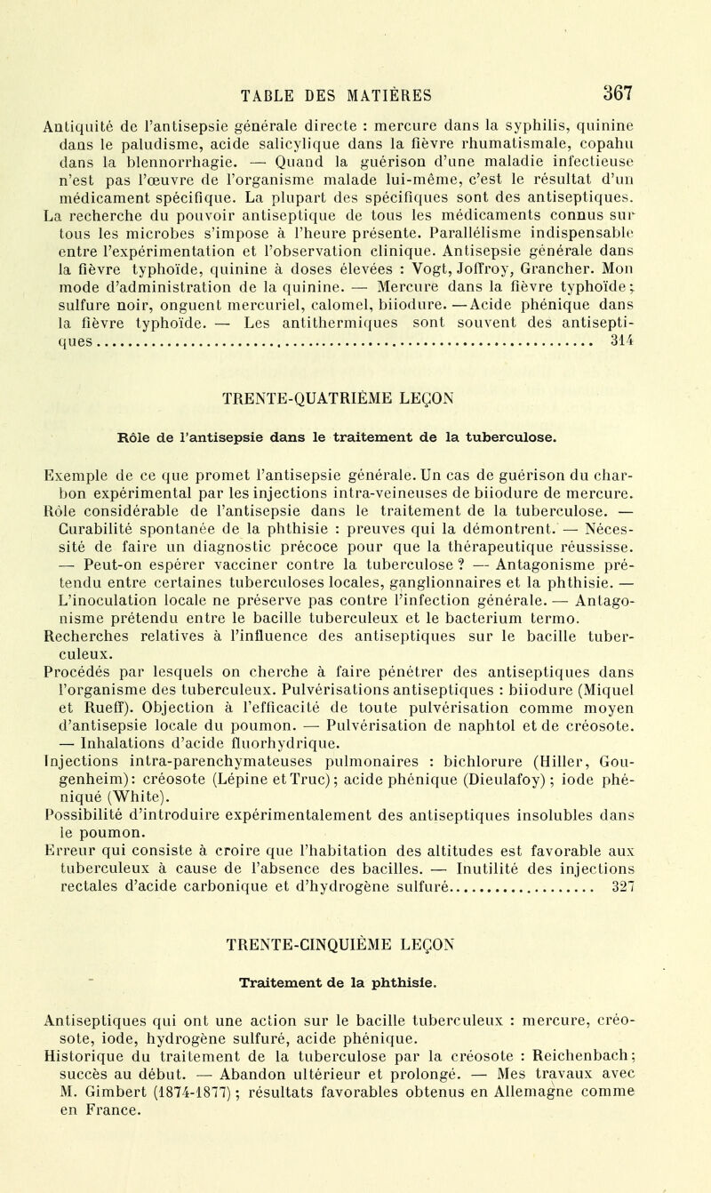Antiquité de l'antisepsie générale directe : mercure dans la syphilis, quinine dans le paludisme, acide salicylique dans la fièvre rhumatismale, copahu dans la blennorrhagie. — Quand la guérison d'une maladie infectieuse n'est pas l'œuvre de l'organisme malade lui-même, c'est le résultat d'un médicament spécifique. La plupart des spécifiques sont des antiseptiques. La recherche du pouvoir antiseptique de tous les médicaments connus sur tous les microbes s'impose à l'heure présente. Parallélisme indispensable entre l'expérimentation et l'observation clinique. Antisepsie générale dans la fièvre typhoïde, quinine à doses élevées : Vogt, Joffroy, Grancher. Mon mode d'administration de la quinine. — Mercure dans la fièvre typhoïde ? sulfure noir, onguent mercuriel, calomel, biiodure. —Acide phénique dans la fièvre typhoïde. — Les antithermiques sont souvent des antisepti- ques 314 TRENTE-QUATRIÈME LEÇON Rôle de l'antisepsie dans le traitement de la tuberculose. Exemple de ce que promet l'antisepsie générale. Un cas de guérison du char- bon expérimental par les injections intra-veineuses de biiodure de mercure. Rôle considérable de l'antisepsie dans le traitement de la tuberculose. — Curabilité spontanée de la phthisie : preuves qui la démontrent. — Néces- sité de faire un diagnostic précoce pour que la thérapeutique réussisse. — Peut-on espérer vacciner contre la tuberculose ? — Antagonisme pré- tendu entre certaines tuberculoses locales, ganglionnaires et la phthisie. — L'inoculation locale ne préserve pas contre l'infection générale. — Antago- nisme prétendu entre le bacille tuberculeux et le bacterium termo. Recherches relatives à l'influence des antiseptiques sur le bacille tuber- culeux. Procédés par lesquels on cherche à faire pénétrer des antiseptiques dans l'organisme des tuberculeux. Pulvérisations antiseptiques : biiodure (Miquel et Rueff). Objection à l'efficacité de toute pulvérisation comme moyen d'antisepsie locale du poumon. — Pulvérisation de naphtol et de créosote. — Inhalations d'acide fluorhydrique. Injections intra-parenchymateuses pulmonaires : bichlorure (Hiller, Gou- genheim): créosote (Lépine et Truc); acide phénique (Dieulafoy) ; iode phé- niqué (White). Possibilité d'introduire expérimentalement des antiseptiques insolubles dans le poumon. Erreur qui consiste à croire que l'habitation des altitudes est favorable aux tuberculeux à cause de l'absence des bacilles. — Inutilité des injections rectales d'acide carbonique et d'hydrogène sulfuré 327 TRENTE-CINQUIÈME LEÇON Traitement de la phthisie. Antiseptiques qui ont une action sur le bacille tuberculeux : mercure, créo- sote, iode, hydrogène sulfuré, acide phénique. Historique du traitement de la tuberculose par la créosote : Reichenbach ; succès au début. — Abandon ultérieur et prolongé. — Mes travaux avec M. Gimbert (1874-1877) ; résultats favorables obtenus en Allemagne comme en France.