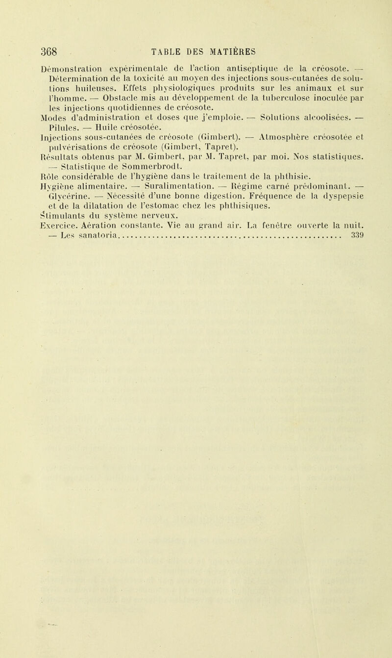 Démonstration expérimentale de l'action antiseptique de la créosote. — Détermination de la toxicité au moyen des injections sous-cutanées de solu- tions huileuses. Effets physiologiques produits sur les animaux et sur l'homme. — Obstacle mis au développement de la tuberculose inoculée par les injections quotidiennes de créosote. Modes d'administration et doses que j'emploie. — Solutions alcoolisées. — Pilules. — Huile créosotée. Injections sous-cutanées de créosote (Gimbert). — Atmosphère créosotée et pulvérisations de créosote (Gimbert, Tapret). Résultats obtenus par M. Gimbert, par M. Tapret, par moi. Nos statistiques. — Statistique de Sommerbrodt. Rôle considérable de l'hygiène dans le traitement de la phthisie. Hygiène alimentaire. — Suralimentation. — Régime carné prédominant. — Glycérine. — Nécessité d'une bonne digestion. Fréquence de la dyspepsie et de la dilatation de l'estomac chez les phthisiques. Stimulants du système nerveux. Exercice. Aération constante. Vie au grand air. La fenêtre ouverte la nuit. — Les sanatoria 339