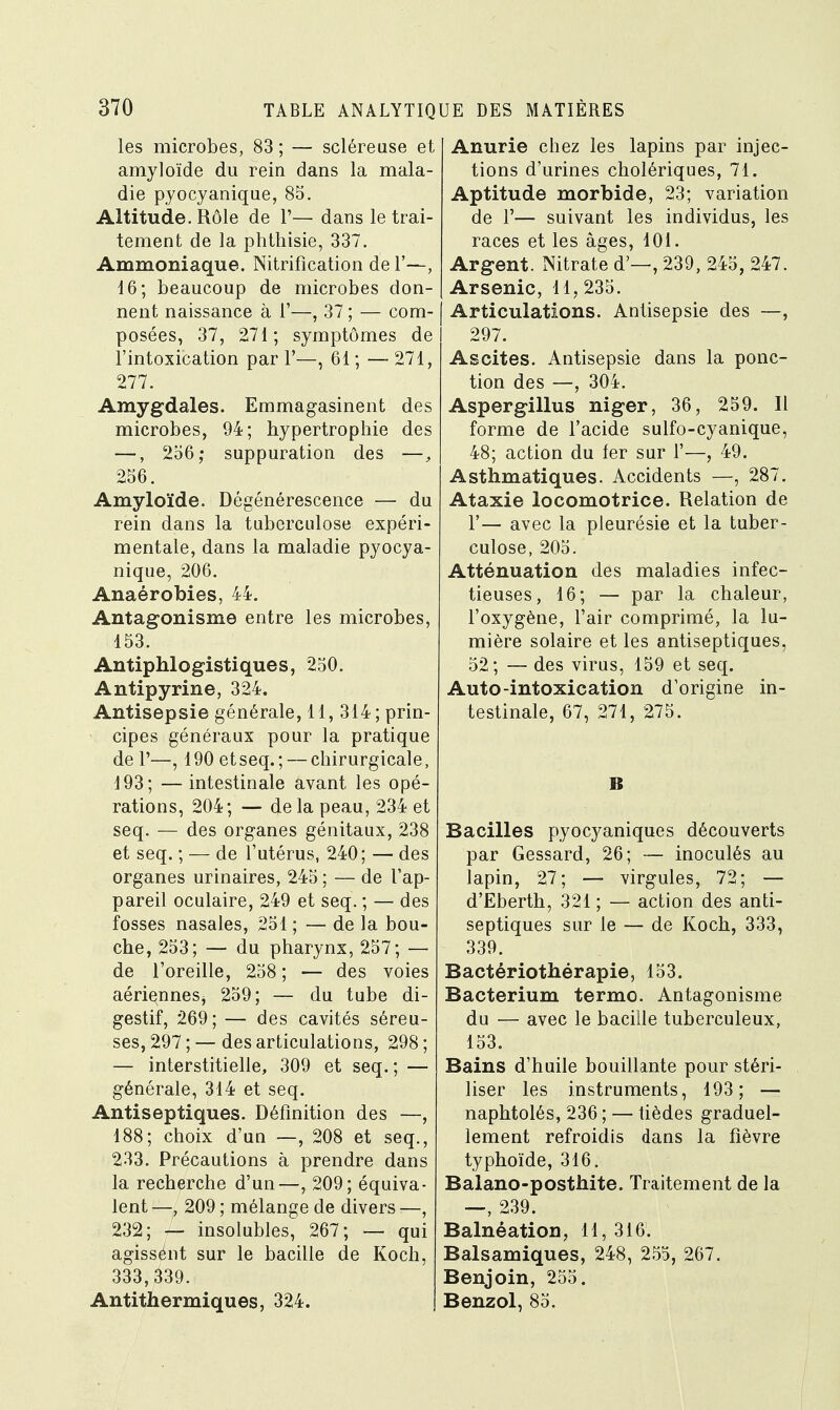 les microbes, 83 ; — scléreuse et amyloïde du rein dans la mala- die pyocyanique, 85. Altitude. Rôle de 1'— dans le trai- tement de la phthisie, 337. Ammoniaque. Nitrification de F—, 16; beaucoup de microbes don- nent naissance à 1'—, 37 ; — com- posées, 37, 271; symptômes de l'intoxication par 1'—, 61 ; — 271, 277. Amygdales. Emmagasinent des microbes, 94; hypertrophie des —, 256,- suppuration des —, 256. Amyloïde. Dégénérescence — du rein dans la tuberculose expéri- mentale, dans la maladie pyocya- nique, 206. Anaérobies, 44. Antagonisme entre les microbes, 153. Antiphlogistiques, 250. Antipyrine, 324. Antisepsie générale, 11, 314; prin- cipes généraux pour la pratique de 1'—, 190 etseq.; — chirurgicale, 193; — intestinale avant les opé- rations, 204; — de la peau, 234 et seq. — des organes génitaux, 238 et seq. ; — de l'utérus, 240; — des organes urinaires, 245 ; — de l'ap- pareil oculaire, 249 et seq. ; — des fosses nasales, 251 ; — de la bou- che, 253; — du pharynx, 257; — de l'oreille, 258; — des voies aérienneSj 259; — du tube di- gestif, 269; — des cavités séreu- ses, 297;— des articulations, 298; — interstitielle, 309 et seq. ; — générale, 314 et seq. Antiseptiques. Définition des —, 188; choix d'un —, 208 et seq., 233. Précautions à prendre dans la recherche d'un—, 209; équiva- lent —, 209 ; mélange de divers —, 232; — insolubles, 267; — qui agissént sur le bacille de Koch, 333,339. Antithermiques, 324. Anurie chez les lapins par injec- tions d'urines cholériques, 71. Aptitude morbide, 23; variation de 1'— suivant les individus, les races et les âges, 101. Argent. Nitrate d'—, 239, 245, 247. Arsenic, 11, 235. Articulations. Antisepsie des —, 297. Ascites. Antisepsie dans la ponc- tion des —, 304. Aspergillus niger, 36, 259. Il forme de l'acide sulfo-cyanique, 48; action du fer sur 1'—, 49. Asthmatiques. Accidents —, 287. Ataxie locomotrice. Relation de T— avec la pleurésie et la tuber- culose, 205. Atténuation des maladies infec- tieuses, 16; — par la chaleur, l'oxygène, l'air comprimé, la lu- mière solaire et les antiseptiques, 52; — des virus, 159 et seq. Auto-intoxication d'origine in- testinale, 67, 271, 275. B Bacilles pyocyaniques découverts par Gessard, 26; — inoculés au lapin, 27; — virgules, 72; — d'Eberth, 321 ; — action des anti- septiques sur le — de Koch, 333, 339. Bactériothérapie, 153. Bacterium terme Antagonisme du — avec le bacille tuberculeux, 153. Bains d'huile bouillante pour stéri- liser les instruments, 193; — naphtolés, 236 ; — tièdes graduel- lement refroidis dans la fièvre typhoïde, 316. Balano-posthite. Traitement de la —, 239. Balnéation, 11, 316. Balsamiques, 248, 255, 267. Benjoin, 255. Benzol, 85.