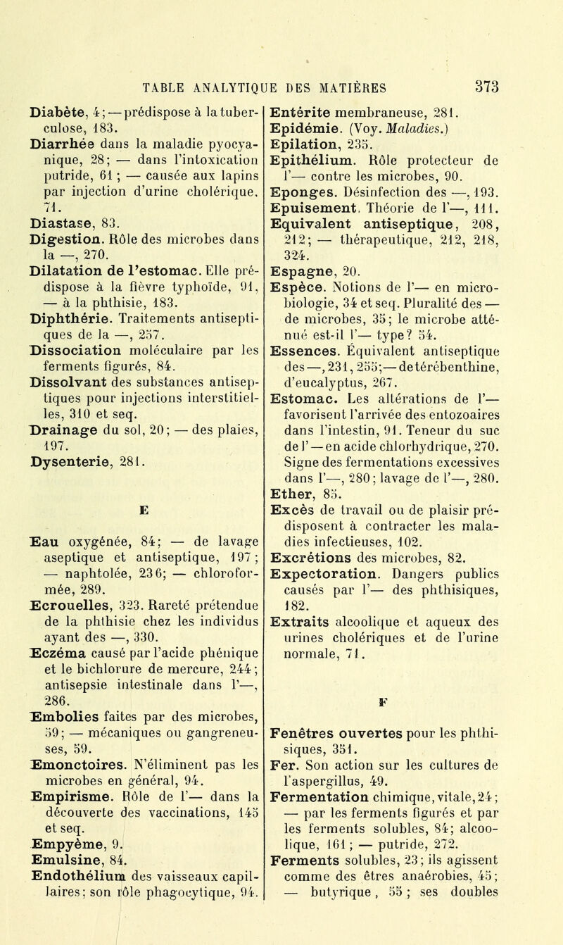 Diabète, 4;— prédispose à la tuber- culose, 183. Diarrhée dans la maladie pyocya- nique, 28; — dans l'intoxication putride, 61 ; — causée aux lapins par injection d'urine cholérique, 71. Diastase, 83. Digestion. Rôle des microbes dans la —, 270. Dilatation de l'estomac. Elle pré- dispose à la fièvre typhoïde, 91, — à la phthisie, 183. Diphthérie. Traitements antisepti- ques de la —, 257. Dissociation moléculaire par les ferments figurés, 84. Dissolvant des substances antisep- tiques pour injections interstitiel- les, 310 et seq. Drainage du sol, 20; — des plaies, 197. Dysenterie, 281. E Eau oxygénée, 84; — de lavage aseptique et antiseptique, 197; — naphtolée, 23 6; — chlorofor- mée, 289. Ecrouelles, 323. Rareté prétendue de la phthisie chez les individus ayant des —, 330. Eczéma causé par l'acide phénique et le bichlorure de mercure, 244; antisepsie intestinale dans 1'—, 286. Embolies faites par des microbes, 59; — mécaniques ou gangreneu- ses, 59. Emonctoires. N'éliminent pas les microbes en général, 94. Empirisme. Rôle de Y— dans la découverte des vaccinations, 145 et seq. Empyème, 9. Emulsine, 84J. Endothélium des vaisseaux capil- laires; son rôle phagocytique, 94. Entérite membraneuse, 281. Epidémie. (Voy. Maladies.) Epilation, 235. Epithélium. Rôle protecteur de Y— contre les microbes, 90. Eponges. Désinfection des —, 193. Epuisement, Théorie de 1'—, 111. Equivalent antiseptique, 208, 212; — thérapeutique, 212, 218, 324. Espagne, 20. Espèce. Notions de 1'— en micro- biologie, 34 et seq. Pluralité des — de microbes, 35; le microbe atté- nué est-il 1'— type? 54. Essences. Équivalent antiseptique des—,231,255;—de térébenthine, d'eucalyptus, 267. Estomac. Les altérations de Y— favorisent l'arrivée des entozoaires dans l'intestin, 91. Teneur du suc de Y — en acide chlorhydrique, 270. Signe des fermentations excessives dans F—, 280; lavage de 1'—, 280. Ether, 85. Excès de travail ou de plaisir pré- disposent à contracter les mala- dies infectieuses, 102. Excrétions des microbes, 82. Expectoration. Dangers publics causés par 1'— des phthisiques, J 82. Extraits alcoolique et aqueux des urines cholériques et de l'urine normale, 71. F Fenêtres ouvertes pour les phthi- siques, 351. Fer. Son action sur les cultures de l'aspergillus, 49. Fermentation chimique, vitale,24; —■ par les ferments figurés et par les ferments solubles, 84; alcoo- lique, 161 ; — putride, 272. Ferments solubles, 23; ils agissent comme des êtres anaérobies, 45; — butyrique, 55 ; ses doubles