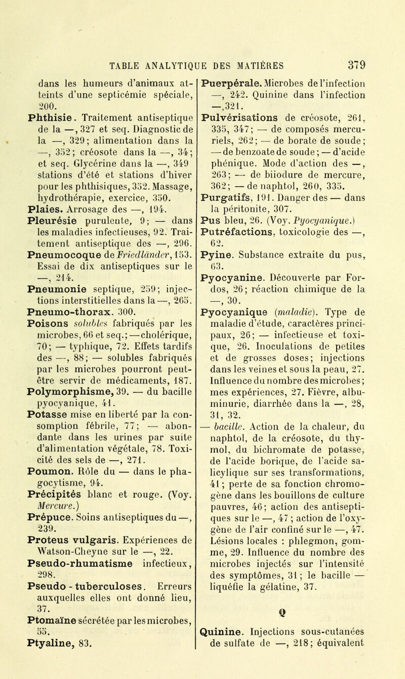 dans les humeurs d'animaux at- teints d'une septicémie spéciale, 200. Phthisie. Traitement antiseptique de la —,327 et seq. Diagnostic de la —, 329; alimentation dans la —, 352; créosote dans la —, 34; et seq. Glycérine dans la —, 349 stations d'été et stations d'hiver pour les phthisiques, 352. Massage, hydrothérapie, exercice, 350. Plaies. Arrosage des —, 194. Pleurésie purulente, 9; — dans les maladies infectieuses, 92. Trai- tement antiseptique des —, 296. Pneumocoque de Friedlànder, 153. Essai de dix antiseptiques sur le —, 214. Pneumonie septique, 259; injec- tions interstitielles dans la—, 265. Pneumo-thorax. 300. Poisons solubles fabriqués par les microbes, 66 et seq.; —cholérique, 70; — typhique, 72. Effets tardifs des —, 88; — solubles fabriqués par les microbes pourront peut- être servir de médicaments, 187. Polymorphisme, 39. — du bacille pyocyanique, 41. Potasse mise en liberté par la con- somption fébrile, 77; — abon- dante dans les urines par suite d'alimentation végétale, 78. Toxi- cité des sels de —, 271. Poumon. Rôle du — dans le pha- gocytisme, 94. Précipités blanc et rouge. (Voy. Mercure.) Prépuce. Soins antiseptiques du—, 239. Proteus vuLgaris. Expériences de Watson-Cheyne sur le —, 22. Pseudo-rhumatisme infectieux, 298. Pseudo - tuberculoses. Erreurs auxquelles elles ont donné lieu, 37. Ptomaïne sécrétée par les microbes, 55. Ptyaline, 83. Puerpérale. Microbes de l'infection —, 242. Quinine dans l'infection —,321. Pulvérisations de créosote, 2617 335, 347; — de composés mercu- riels, 262; — de borate de soude; — de benzoate de soude ; — d'acide phénique. Mode d'action des —, 263; — de biioclure de mercure, 362; — denaphtol, 260, 335. Purgatifs, 191. Danger des— dans la péritonite, 307. Pus bleu, 26. (Voy. Pyocyanique.) Putréfactions, toxicologie des —, 62. Pyine. Substance extraite du pus, 63. Pyocyanine. Découverte par For- clos, 26; réaction chimique de la —, 30. Pyocyanique (maladie). Type de maladie d'étude, caractères princi- paux, 26; — infectieuse et toxi- que, 26. Inoculations de petites et de grosses doses; injections dans les veines et sous la peau, 27. Influence du nombre des microbes ; mes expériences, 27. Fièvre, albu- minurie, diarrhée dans la —, 28, 31, 32. — bacille. Action de la chaleur, du naphtol, de la créosote, du thy- mol, du bichromate de potasse, de l'acide borique, de l'acide sa- licylique sur ses transformations, 41; perte de sa fonction chromo- gène dans les bouillons de culture pauvres, 46 ; action des antisepti- ques sur le —, 47 ; action de l'oxy- gène de l'air confiné sur le —, 47. Lésions locales : phlegmon, gom- me, 29. Influence du nombre des microbes injectés sur l'intensité des symptômes, 31; le bacille — liquéfie la gélatine, 37. Quinine. Injections sous-cutanées de sulfate de —, 218; équivalent