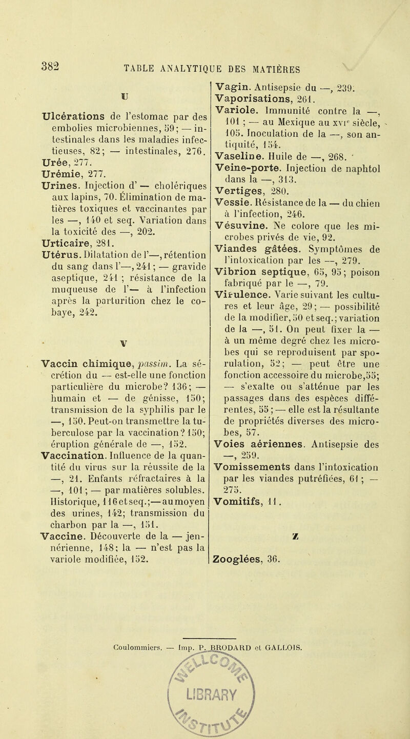 U Ulcérations de l'estomac par des embolies microbiennes, 59; — in- testinales dans les maladies infec- tieuses, 82; — intestinales, 276. Urée, 277. Urémie, 277. Urines. Injection d' — cholériques aux lapins, 70. Élimination de ma- tières toxiques et vaccinantes par les —, 140 et seq. Variation dans la toxicité des —, 202. Urticaire, 281. Utérus. Dilatation de 1'—,rétention du sang dans 1'—, 241 ; — gravide aseptique, 241 ; résistance de la muqueuse de F— à l'infection après la parturition chez le co- baye, 242. V Vaccin chimique, passim. La sé- crétion du — est-elle une fonction particulière du microbe? 136; — humain et — de génisse, 150; transmission de la syphilis par le —, 150. Peut-on transmettre la tu- berculose par la vaccination? 150; éruption générale de —, 152. Vaccination. Influence de la quan- tité du virus sur la réussite de la —, 21. Enfants réfractaires à la —, 101 ; — par matières solubles. Historique, HGetseq.;—aumoyen des urines, 142; transmission du charbon par la —, 151. Vaccine. Découverte de la — jen- nérienne, 148; la — n'est pas la variole modifiée, 152. Vagin. Antisepsie du —, 239. Vaporisations, 261. Variole. Immunité contre la —, 101 ; — au Mexique au xvie siècle, 105. Inoculation de la —, son an- tiquité, 154. Vaseline. Huile de —, 268. ' Veine-porte. Injection de naphtol dans la —, 313. Vertiges, 280. Vessie. Résistance de la — du chien à l'infection, 246. Vésuvine. Ne colore que les mi- crobes privés de vie, 92. Viandes gâtées. Symptômes de l'intoxication par les —, 279. Vibrion septique, 65, 95; poison fabriqué par le —, 79. Virulence. Varie suivant les cultu- res et leur âge, 29; — possibilité de la modifier, 50 et seq. ; variation de la —, 51. On peut fixer la — à un même degré chez les micro- bes qui se reproduisent par spo- rulation, 52; — peut être une fonction accessoire du microbe,55; — s'exalte ou s'atténue par les passages dans des espèces diffé- rentes, 55 ; — elle est la résultante de propriétés diverses des micro- bes, 57. Voies aériennes. Antisepsie des —, 259. Vomissements dans l'intoxication par les viandes putréfiées, 61 ; — 275. Vomitifs, 11. z Zooglées, 36. Coulommiers. — Imp. P. BRODARD et GALLOIS.