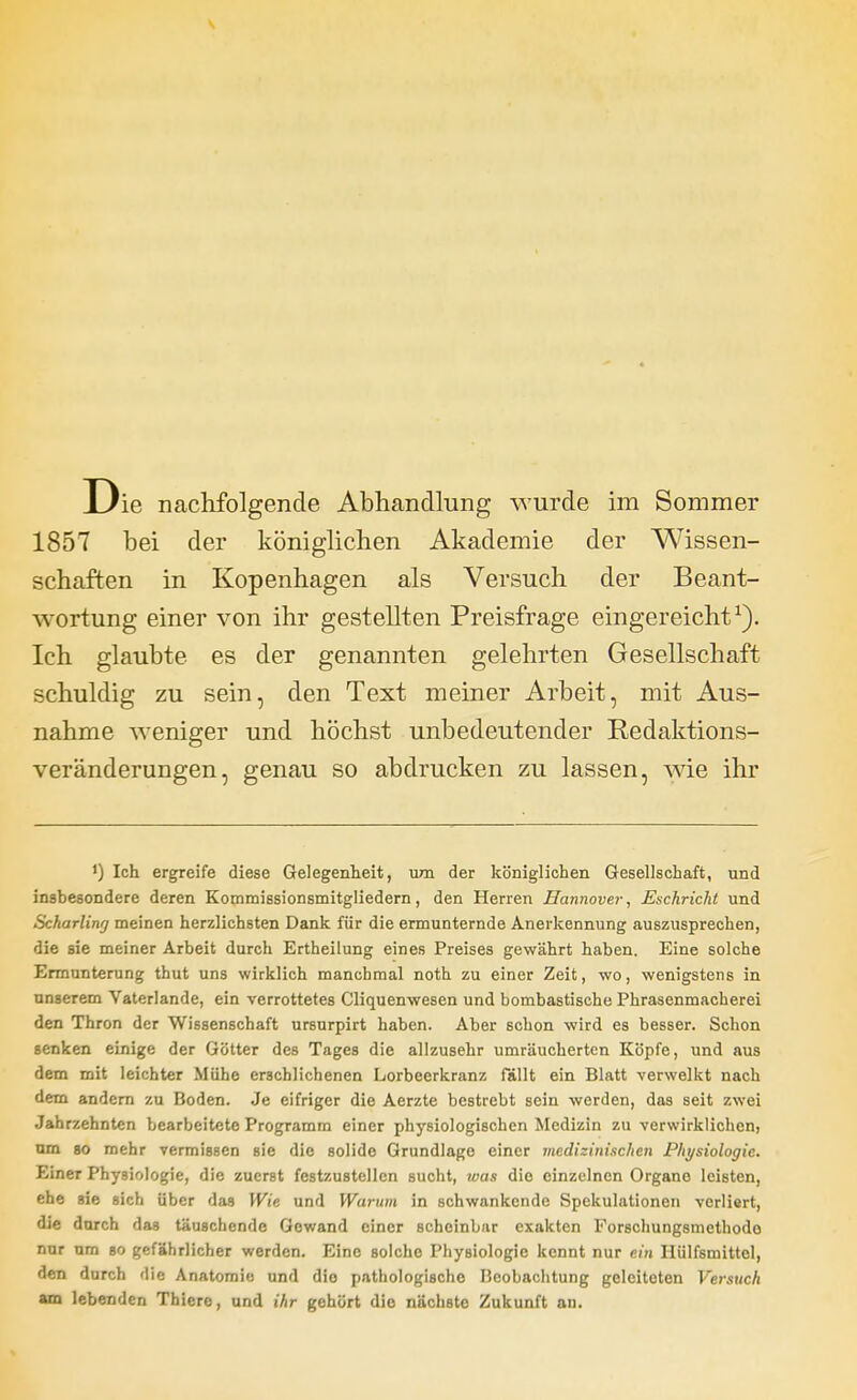 1857 bei der königlichen Akademie der Wissen- schaften in Kopenhagen als Versuch der Beant- wortung einer von ihr gestellten Preisfrage eingereicht^). Ich glaubte es der genannten gelehrten Gesellschaft schuldig zu sein, den Text meiner Arbeit, mit Aus- nahme weniger und höchst unbedeutender Redaktions- veränderungen, genau so abdrucken zu lassen, wie ihr ') Ich ergreife diese Gelegenheit, um der königlichen Gesellschaft, und insbesondere deren Kommissionsmitgiiedern, den Herren Hannover, Eschricht und Scharling meinen herzlichsten Dank für die ermunternde Anerkennung auszusprechen, die sie meiner Arbeit durch Ertheilung eines Preises gewährt haben. Eine solche Ermunterung thut uns wirklich manchmal noth zu einer Zeit, wo, wenigstens in unserem Vaterlande, ein verrottetes Cliquenwesen und bombastische Phrasenmacherei den Thron der Wissenschaft ursnrpirt haben. Aber schon wird es besser. Schon senken einige der Götter des Tages die allzusehr umräucherten Köpfe, und aus dem mit leichter Mühe erschlichenen Lorbeerkranz fällt ein Blatt verwelkt nach dem andern zu Boden. Je eifriger die Aerzte bestrebt sein werden, das seit zwei Jahrzehnten bearbeitete Programm einer physiologischen Medizin zu verwirklichen, um 80 mehr vermissen sie die solide Grundlage einer medizinischen Physiologie. Einer Physiologie, die zuerst festzustellen sucht, was die einzelnen Organe leisten, ehe sie sich über das Wie und Warum in schwankende Spekulationen verliert, die durch das täuschende Gewand einer scheinbar exakten Forsohungsmethodo nur um so gefährlicher werden. Eine solche Physiologie kennt nur ein Hülfsmittel, den durch die Anatomie und dio pathologische Beobachtung geleiteten Versuch am lebenden Thiere, und ihr gehört dio nächste Zukunft an.