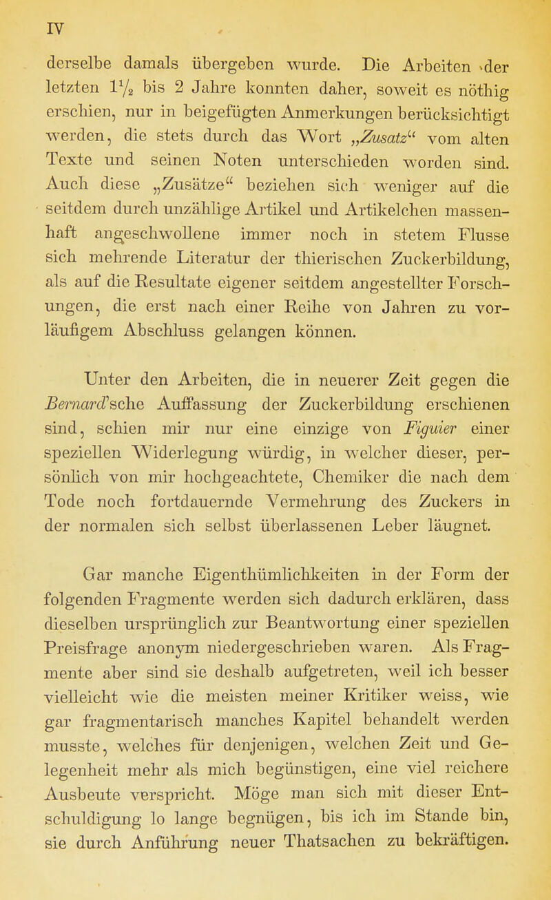 derselbe damals übergeben wurde. Die Arbeiten ^der letzten bis 2 Jahre konnten daher, soweit es nöthig erschien, nur in beigefügten Anmerkungen berücksichtigt werden, die stets durch das Wort „Zusatz'-' vom alten Texte und seinen Noten unterschieden worden sind. Auch diese „Zusätze beziehen sich weniger auf die seitdem durch unzählige Artikel und Artikelchen massen- haft angeschwollene immer noch in stetem Flusse sich mehrende Literatur der thierischen Zuckerbildung, als auf die Resultate eigener seitdem angestellter Forsch- ungen, die erst nach einer Reihe von Jahren zu vor- läufigem Abschluss gelangen können. Unter den Arbeiten, die in neuerer Zeit gegen die Bernard^^ohQ Auffassung der Zuckerbildung erschienen sind, schien mir nur eine einzige von Figuier einer speziellen Widerlegung würdig, in welcher dieser, per- sönhch von mir hochgeachtete, Chemiker die nach dem Tode noch fortdauernde Vermehrung des Zuckers in der normalen sich selbst überlassenen Leber läugnet. Gar manche Eigenthümlichlceiten in der Form der folgenden Fragmente werden sich dadurch erklären, dass dieselben ursprünglich zur Beantwortung einer speziellen Preisfrage anonym niedergeschrieben waren. Als Frag- mente aber sind sie deshalb aufgetreten, weil ich besser vielleicht wie die meisten meiner Kritiker weiss, wie gar fragmentarisch manches Kapitel behandelt werden musste, welches für denjenigen, welchen Zeit und Ge- legenheit mehr als mich begünstigen, eine viel reichere Ausbeute verspricht. Möge man sich mit dieser Ent- schuldigung lo lange begnügen, bis ich im Stande bin, sie durch Anführung neuer Thatsachen zu beki-äftigen.