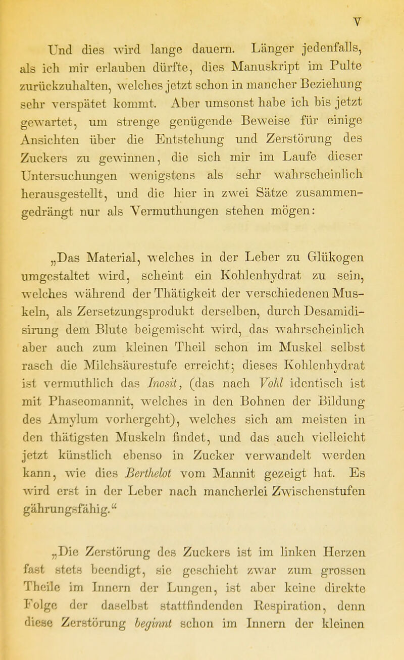 Und dies wird lange dauern. Länger jedenfalls, als ich mir erlauben dürfte, dies Manuskript im Pulte zurückzuhalten, welches jetzt schon in mancher Beziehung sehr verspätet kommt. Aber umsonst habe ich bis jetzt gewartet, um strenge genügende Beweise für einige Ansichten über die Entstehung und Zerstörung des Zuckers zu gewinnen, die sich mir im Laufe dieser Untersuchimgen wenigstens als sehr wahrscheinlich herausgestellt, und die hier in zwei Sätze zusammen- gedrängt nur als Vermuthungen stehen mögen: „Das Material, welches in der Leber zu Glükogen umgestaltet wird, scheint ein Kohlenhydrat zu sein, welches während der Thätigkeit der verschiedenen Mus- keln, als Zersetzungsprodukt derselben, durch Desamidi- sirung dem Blute beigemischt wird, das wahrscheinlich aber auch zum kleinen Theil schon im Muskel selbst rasch die Milchsäurestufe erreicht: dieses Kohlenhvdrat ist vermuthlich das Inosit, (das nach Vöhl identisch ist mit Phaseomannit, welches in den Bohnen der Bildung des Amylum vorhergeht), welches sich am meisten in den thätigsten Muskeln findet, und das auch vielleicht jetzt künstlich ebenso in Zucker verwandelt werden kann, wie dies Berthelot vom Mannit gezeigt hat. Es wird erst in der Leber nach mancherlei Zwischenstufen gährungsfähig. „Die Zerstörung des Zuckers ist im linken Herzen fast stets beendigt, sie geschieht zwar zum grossen Theile im Innern der Lungen, ist aber keine direkte Folge der daselbst stattfindenden Respiration, denn diese Zerstörung beginnt schon im Innern der kleinen