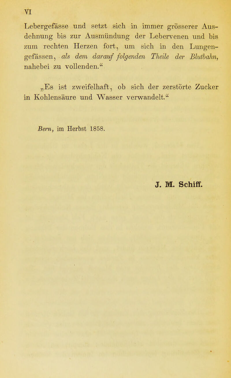 Lebergefässe und setzt sicli in immer grösserer Aus- dehnung bis zur Ausmündung der Lebervenen und bis zum rechten Herzen fort, um sich in den Lungen- gefässen, als dem darauffolgenden Theile der Blutbahn, nahebei zu vollenden. „Es ist zweifelhaft, ob sich der zerstörte Zucker in Kohlensäure und Wasser verwandelt. Bern, im Herbst 1858. J. M. Schiff.