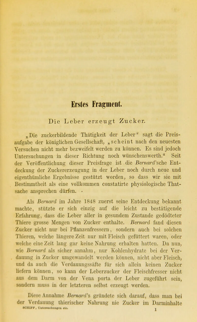 Erstes Fragment. Die Leber erzeugt Zucker. „Die zuckerbildende Thätigkeit der Leber'' sagt die Preis- aufgabe der königlichen Gesellschaft, „scheint nach den neuesten Versuchen nicht mehr bezweifelt werden zu können. Es sind jedoch Untersuchungen in dieser Richtung noch wünschenswerth. Seit der Veröffenthchung dieser Preisfrage ist die Bemard'sche Ent- deckung der Zuckererzeugung in der Leber noch durch neue und eigenthüniliche Ergebnisse gestützt worden, so dass wir sie mit Bestimmtheit als eine vollkommen constatirte physiologische That- sache ansprechen dürfen. • Als Bernard im Jahre 1848 zuerst seine Entdeckung bekannt machte, stützte er sich einzig auf die leicht zu bestätigende Erfahrung, dass die Leber aller in gesundem Zustande gedödteter Thiere grosse Mengen von Zucker enthalte. Bernard fand diesen Zucker nicht nur bei Pflanzenfressern, sondern auch bei solchen Thieren, welche längere Zeit nur mit Fleisch gefüttert waren, oder welche eine Zeit lang gar keine Nahrung erhalten hatten. Da nun, wie Bemard als sicher annahm, nur Kohlenhydrate bei der Ver- dauung in Zucker umgewandelt werden können, nicht aber Fleisch, und da auch die Verdauungssäfte für sich allein keinen Zucker liefern können, so kann der Leberzucker der Fleischfresser nicht aus dem Darm von der Vena porta der Leber zugeführt sein, sondern muss in der letzteren selbst erzeugt werden. Diese Annahme Bemard's gründete sich darauf, dass man bei der Verdauung thierischer Nahrung nie Zucker im Darmiuhalte 8CHXJ?P, Unteriachaagen etc. ■•