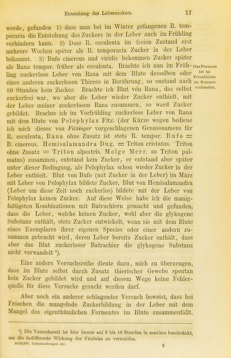 werde, gefunden 1) dass man bei im Winter gefangeneu K. tem- poraria die Entstehung des Zuckers in der Leber auch im Frühling verhindern kann. 2) Dass R. esculenta im freien Zustand erst mehrere Wochen später als R. temporaria Zucker in der Leber bekommt. 3) Bufo cinereus und viridis bekommen Zucker später als Rana tempor. früher als esculenta. Brachte ich nun im Früh-Das Ferment ist im ling zuckerlose Leber von Rana mit dem Blute desselben oder ^^^^^^^^^^^^ eines anderen zuckerlosen Thieres in Berührung, so enstand nach im sommer 10 Stunden kein Zucker. Brachte ich Blut von Rana, das selbst zuckerfrei war, wo aber die Leber wieder Zucker enthielt, mit der Leber meiner zuckerlosen Rana zusammen, so ward Zucker gebildet. Brachte ich im Vorfrühling zuckerlose Leber von Rana mit dem Blute von Pelophylax Fitz, (der Kürze wegen bediene ich mich dieses von Füzinger vorgeschlagenen Genussnamens für R. esculenta, Rana ohne Zusatz ist stets R. tempor. Bufo = B. cinereus. Hemisalamandra Dug. = Triton cristatus. Triton ohne Zusatz = Triton alpestris. Molge Merr. = Triton pal- matus) zusammen, entstand kein Zucker, er entstand aber später unter dieser Bedingung, als Pelophylax schon wieder Zucker in der Leber enthielt. Blut von Bufo (mit Zucker in der Leber) im März mit Leber von Pelophylax bildete Zucker, Blut von Hemisalamandra (Leber um diese Zeit noch zuckerlos) bildete mit der Leber von Pelophylax keinen Zucker. Auf diese Weise habe ich die manig- faltigsten Kombinationen mit Batrachiern gemacht und gefunden, dass die Leber, welche keinen Zucker, wohl aber die glykogene Substanz enthält, stets Zucker entwickelt, wenn sie mit dem Blute eines Exemplares ihrer eigenen Speeles oder einer andern zu- sammen gebracht wird, deren Leber bereits Zucker enthält, dass aber das Blut zuckerloser Batrachier die glykogene Substanz nicht verwandelt '). Eine andere Versuchsreihe diente dazu, mich zu überzeugen, dass im Blute selbst durch Zusatz thierischer Gewebe spontan kein Zucker gebildet wird und auf diesem Wege keine Fehler- quelle für diese Versuche gesucht werden darf. Aber noch ein anderer schlagender Versuch beweist, dass bei Fröschen die mangelnde Zuckerbildung in der Leber mit dem Mangel des eigenthümlichen Fermentes im Blute zusammenfällt. ') Die Versuchszeit ist hier immer auf 9 bis 10 Stunden in maximo beschränkt, um die indifferente Wirkung der Filulniss zu vermeiden. BCIllf'F, L'ntcr>uchnnf(cri etc. 2