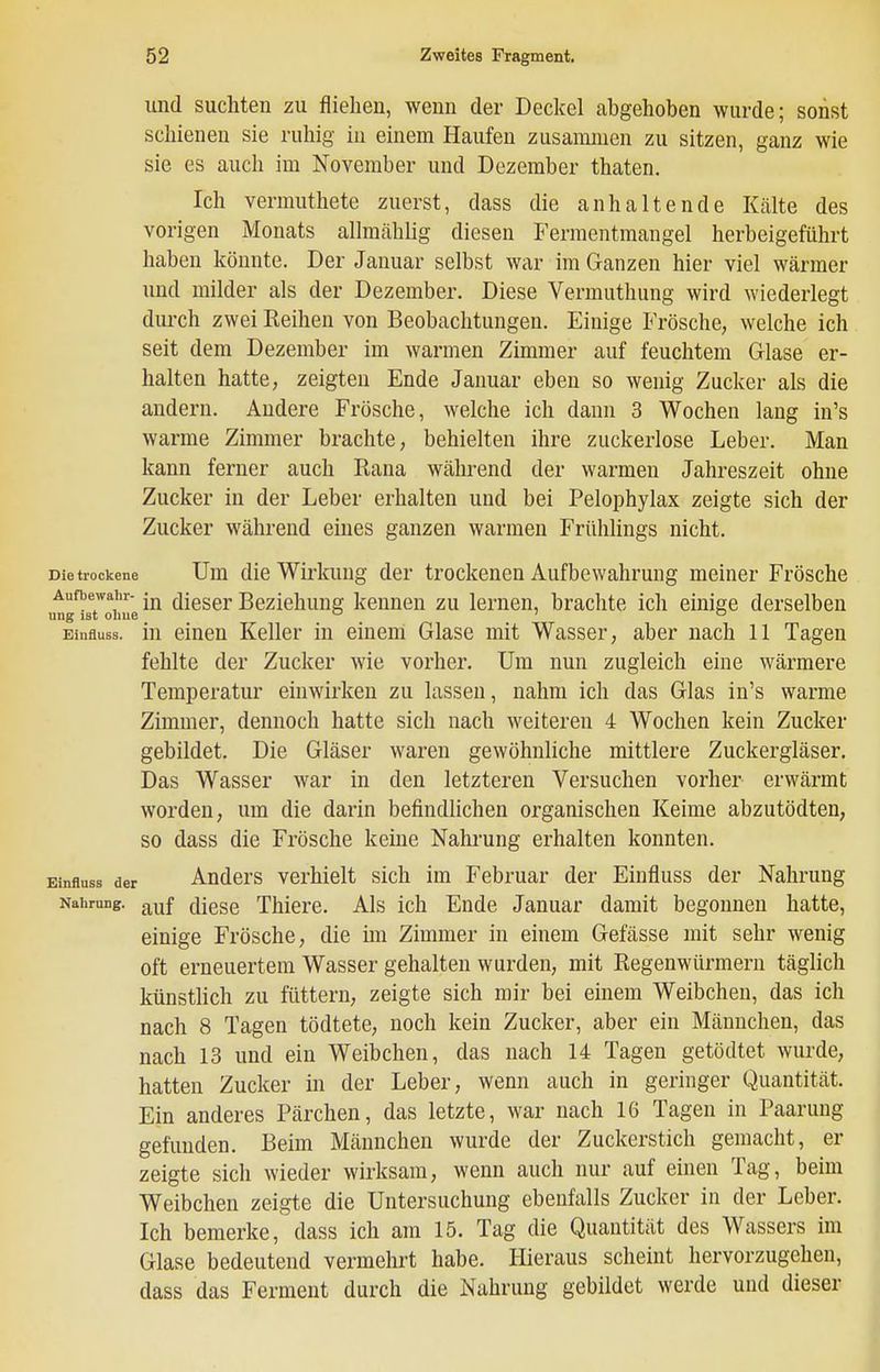 und suchten zu fliehen, wenn der Deckel abgehoben wurde; sonst schienen sie ruhig in einem Haufen zusammen zu sitzen, ganz wie sie es auch im November und Dezember thaten. Ich vermuthete zuerst, dass die anhaltende Kälte des vorigen Monats allmählig diesen Ferraentmangel herbeigeführt haben könnte. Der Januar selbst war im Ganzen hier viel wärmer und milder als der Dezember. Diese Vermuthung wird wiederlegt durch zwei Reihen von Beobachtungen. Einige Frösche, welche ich seit dem Dezember im warmen Zimmer auf feuchtem Glase er- halten hatte, zeigten Ende Januar eben so wenig Zucker als die andern. Andere Frösche, welche ich dann 3 Wochen lang in's warme Zimmer brachte, behielten ihre zuckerlose Leber. Man kann ferner auch Rana während der warmen Jahreszeit ohne Zucker in der Leber erhalten und bei Pelophylax zeigte sich der Zucker während eines ganzen warmen Frühlings nicht. Die trockene Um die Wirkung der trockenen Aufbewahrung meiner Frösche Aufbewahr- dieser Beziehung kennen zu lernen, brachte ich einige derselben ung ist olme ' ° Einfluss. in einen Keller in einem Glase mit Wasser, aber nach 11 Tagen fehlte der Zucker wie vorher. Um nun zugleich eine wärmere Temperatur einwirken zu lassen, nahm ich das Glas in's warme Zimmer, dennoch hatte sich nach weiteren 4 Wochen kein Zucker gebildet. Die Gläser waren gewöhnliche mittlere Zuckergläser. Das Wasser war in den letzteren Versuchen vorher erwärmt worden, um die darin befindlichen organischen Keime abzutödten, so dass die Frösche keine Nahrung erhalten konnten. Einfluss der Auders Verhielt sich im Februar der Einfluss der Nahrung Nahrung, ([[q^q TMere. Als ich Ende Januar damit begonnen hatte, einige Frösche, die ün Zimmer in einem Gefässe mit sehr wenig oft erneuertem Wasser gehalten wurden, mit Regenwürmern täglich künstlich zu füttern, zeigte sich mir bei einem Weibchen, das ich nach 8 Tagen tödtete, noch kein Zucker, aber ein Männchen, das nach 13 und ein Weibchen, das nach 14 Tagen getödtet wurde, hatten Zucker in der Leber, wenn auch in geringer Quantität. Ein anderes Pärchen, das letzte, war nach 16 Tagen in Paarung gefunden. Beim Männchen wurde der Zuckerstich gemacht, er zeigte sich wieder wirksam, wenn auch nur auf einen Tag, beim Weibchen zeigte die Untersuchung ebenfalls Zucker in der Leber. Ich bemerke, dass ich am 15. Tag die Quantität des Wassers im Glase bedeutend vermehrt habe. Hieraus scheint hervorzugehen, dass das Ferment durch die Nahrung gebildet werde und dieser