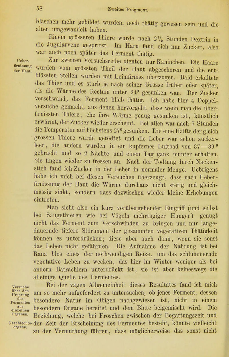 bläschen mehr gebildet wurden, noch thätig gewesen sein und die alten umgewandelt haben. Einem grösseren Thiere wurde nach Vj^ Stunden Dextrin in die Jugularvene gespritzt. Im Harn fand sich nur Zucker, also war auch noch später das Ferment thätig. Ueber- Zur zweiteu Versuchsreihe dienten nur Kaninchen. Die Haare d^Haut ''^^^ grössten Theil der Haut abgeschoren und die ent- blössten Stellen wurden mit Leimfirniss überzogen. Bald erkaltete das Thier und es starb je nach seiner Grösse früher oder später, als die Wärme des Rectum unter 24 gesunken war. Der Zucker verschwand, das Ferment blieb thätig. Ich habe hier 4 Doppel- versuche gemacht, aus denen hervorgeht, dass wenn mau die über- firnissten Thiere, ehe ihre Wärme genug gesunken ist, künstlich erwärmt, der Zucker wieder erscheint. Bei allen war nach 7 Stunden die Temperatur auf höchstens 27 gesunken. Die eine Hälfte der gleich grossen Thiere wurde getödtet und die Leber war schon zucker- leer, die andern wurden in ein kupfernes Luftbad von 37—39° gebracht und so 2 Nächte und einen Tag ganz munter erhalten. Sie fingen wieder zu fressen an. Nach der Tödtung durch Nacken- stich fand ich Zucker in der Leber in normaler Menge. Uebrigens habe ich mich bei diesen Versuchen überzeugt, dass nach Ueber- firnissung der Haut die Wärme durchaus nicht stetig und gleich- mässig sinkt, sondern dass dazwischen wieder kleine Erhebungen eintreten. Man sieht also ein kurz vorübergehender Eingriff (und selbst bei Säugethieren wie bei Vögeln mehrtägiger Hunger) genügt nicht das Ferment zum Verschwinden zu bringen und nur lange- dauernde tiefere Störungen der gesammten vegetativen Thätigkeit können es unterdrücken; diese aber auch dann, wenn sie sonst das Leben nicht gefährden. Die Aufnahme der Nahrung ist bei Rana blos eines der nothwendigen Reize, um das schlummernde vegetative Leben zu wecken, das hier im Winter weniger als bei andern Batrachiern unterdrückt ist, sie ist aber keineswegs die alleinige Quelle des Fermentes. Versuche B^i der vagen Allgemeinheit dieses Resultates fand ich mich Ursprung SO mehr aufgefordert zu untersuchen, ob jenes Ferment, dessen Fermentes bcsoudere Natur im Obigen nachgewiesen ist, nicht in einem einzelnen besoudem Orgauc bereitet und dem Blute beigemischt wird. Die Organen. Beziehuug, wclche bei Fröschen zwischen der Begattungszeit und Geschlechts- der Zeit der Erscheinung des Fermentes besteht, könnte vielleicht Organe. . ZU der Vermuthung führen, dass möglicherweise das sonst nicht