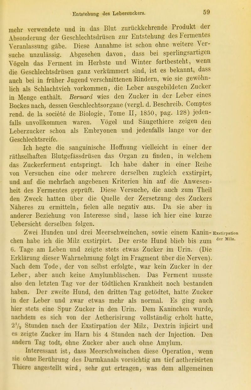 mehr verwendete uiid in das Blut zurückkehrende Produkt der Absonderung der Geschlechtsdrüsen zur Entstehung des Fermentes Veranlassung gäbe. Diese Annahme ist schon ohne weitere Ver- suche unzulässig. Abgesehen davon, dass bei sperlingsartigen Vögeln das Ferment im Herbste und Winter fortbesteht, wenn die Geschlechtsdrüsen ganz verkümmert sind, ist es bekannt, dass auch bei in früher Jugend verschnittenen Rindern, wie sie gewöhn- lich als Schlachtvieh vorkommen, die Leber ausgebildeten Zucker in Menge enthält. Bernard wies den Zucker in der Leber eines Bockes nach, dessen Geschlechtsorgane (vergl. d. Beschreib. Comptes read, de la societe de Biologie, Tome H, 1850, pag. 128) jeden- falls unvollkommen waren. Vögel und Säugethiere zeigen den Leberzucker schon als Embryonen und jedenfalls lange vor der Geschlechtsreife. Ich hegte die sanguinische Hoffnung vielleicht in einer der räthselhaften Blutgefässdi-üsen das Organ zu finden, in welchem das Zuckerferment entspringt. Ich habe daher in einer Reihe von Versuchen eine oder mehrere derselben zugleich exstirpirt, und auf die mehrfach angebenen Kriterien hin auf die Anwesen- heit des Fermentes geprüft. Diese Versuche, die auch zum Theil den Zweck hatten über die Quelle der Zersetzung des Zuckers Näheres zu ermitteln, fielen alle negativ aus. Da sie aber in anderer Beziehung von Interesse sind, lasse ich hier eine kurze Uebersicht derselben folgen. Zwei Hunden und drei Meerschweinchen, sowie einem Kanin- Exstirpation chen habe ich die Milz exstirpirt. Der erste Hund blieb bis zum 6. Tage am Leben und zeigte stets etwas Zucker im Urin. (Die Erklärung dieser Wahrnehmung folgt im Fragment über die Nerven). Nach dem Tode, der von selbst erfolgte, war kein Zucker in der Leber, aber auch keine Amylumbläschen. Das Ferment rausste also den letzten Tag vor der tödtlichen Krankheit noch bestanden haben. Der zweite Hund, den dritten Tag getödtet, hatte Zucker in der Leber und zwar etwas mehr als normal. Es ging auch hier stets eine Spur Zucker in den Urin. Dem Kaninchen wurde, nachdem es sich von der Aetherisirung vollständig erholt hatte, 2Vj Stunden nach der Exstirpation der Milz, Dextrin injicirt und es zeigte Zucker im Harn bis 4 Stunden nach der Injection. Den andern Tag todt, ohne Zucker aber auch ohne Amylum. Interessant ist, dass Meerschweinchen diese Operation, wenn sie ohne Berührung des Dannkanals vorsichtig am tief aetherisirten Thiere angestellt wird, sehr gut ertragen, was dem allgemeinen