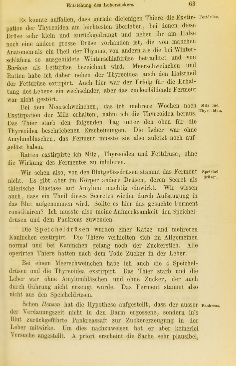 Es konnte auffallen, dass gerade diejenigen Thiers die Exstir- Fettdrueo. patiou der Thyreoidea am leichtesten überleben, bei denen diese Drüse sehr klein und zurückgedrängt und neben ihr am Halse noch eine andere grosse Drüse vorhanden ist, die von manchen Anatomen als ein Theil der Thymus, von andern als die bei Winter- schläfern so ausgebildete Winterschlafdrüse betrachtet und von BarkoiD als Fettdrüse bezeichnet wird. Meerschweinchen und Ratten habe ich daher neben der Thyreoidea auch den Halstheil der Fettdrüse extii-pirt. Auch hier war der Erfolg für die Erhal- timg des Lebens em wechselnder, aber das zuckerbildende Ferment war nicht gestört. Bei dem Meerschweinchen, das ich mehrere Wochen nach müz und Exstii-pation der Milz erhalten, nahm ich die Thyreoidea heraus. Das Thier starb den folgenden Tag unter den oben für die Thyreoidea beschriebenen Erscheinungen. Die Leber war ohne Amylumbläschen, das Ferment musste sie also zuletzt noch auf- gelöst haben. Ratten exstirpirte ich Milz, Thyreoidea und Fettdrüse, ohne die Wii'kung des Fermentes zu inhibiren. Wir sehen also, von den Blutgefässdrüsen stammt das Ferment speid.ei- nicht. Es gibt aber im Körper andere Drüsen, deren Secret als thierische Diastase auf Amylum mächtig einwirkt. Wir wissen auch, dass ein Theil dieses Secretes wieder durch Aufsaugung in das Blut aufgenommen wird. Sollte es hier das gesuchte Ferment constituirenV Ich musste also meine Aufmerksamkeit den Speichel- drüsen und dem Pankreas zuwenden. Die Speicheldrüsen wurden einer Katze und mehreren Kaninchen exstirpirt. Die Thiere verhielten sich im Allgemeinen normal und bei Kaninchen gelang noch der Ziickerstich. Alle operirten Thiere hatten nach dem Tode Zucker in der Leber. Bei einem Meerschweinchen habe ich auch die 4 Speichel- drüsen und die Thyreoidea exstirpirt. Das Thier starb und die Leber war ohne Amylumbläschen und ohne Zucker, der auch durch Gährung nicht erzeugt wurde. Das Ferment stammt also nicht aus den Speicheldrüsen. Schon Mensen hat die Hypothese aufgestellt, dass der ausser Pankrea». der Verdauungszeit nicht in den Darm ergossene, sondern in's Blut zurückgeführte Tankreassaft zur Zuckererzeugung in der Leber mitwirke. Um dies nachzuweisen hat er aber keinerlei Versuche angestellt. A priori erscheint die Sache sehr plausibel,