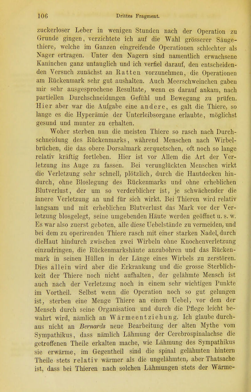 zuckerloser Leber in wenigen Stunden nach der Operation zu Grrunde gingen, verzichtete ich auf die Wahl grösserer Säuge- thiere, welche im Ganzen eingreifende Operationen schlechter als Nager ertragen. Unter den Nagern sind namentlich erwachsene Kaninchen ganz untauglich und ich verfiel darauf, den entscheiden- den Versuch zuucächst an Ratten vorzunehmen, die Operationen am Rückenmark sehr gut aushalten. Auch Meerschweinchen gaben mir sehr ausgesprochene Resultate, wenn es darauf ankam, nach partiellen Durchschneidungen Gefühl und Bewegung zu prüfen. Hier aber war die Aufgabe eine andere, es galt die Thiere, so lange es die Hyperämie der Unterleibsorgane erlaubte, möglichst gesund und munter zu erhalten. Woher sterben nun die meisten Thiere so rasch nach Durch- schneidung des Rückenmarks, während Menschen nach Wirbel- brüchen, die das obere Dorsalmark zerquetschen, oft noch so lange relativ kräftig fortleben. Hier ist vor Allem die Art der Ver- letzung ins Auge zu fassen. Bei verunglückten Menschen wirkt die Verletzung sehr schnell, plötzlich, durch die Hautdecken hin- durch, ohne Bloslegung des Rückenmarks und ohne erheblichen Blutverlust, der um so verderblicher ist, je schwächender die innere Verletzung an und für sich wirkt. Bei Thieren wird relativ langsam und mit erheblichen Blutverlust das Mark vor der Ver- letzung biosgelegt, seine umgebenden Häute werden geöffnet u. s. w. Es war also zuerst geboten, alle diese Uebelstände zu vermeiden, und bei dem zu operirenden Thiere rasch mit einer starken Nadel, durch dieHaut hindurch zwischen zwei Wirbeln ohne Knochenverletzung einzudringen, die Rückenmarkshäute anzubohren und das Rücken- mark in seinen Hüllen in der Länge eines Wirbels zu zerstören. Dies allein wird aber die Erkrankung und die grosse Sterblich- keit der Thiere noch nicht aufhalten, der gelähmte Mensch ist auch nach der Verletzung noch in einem sehr wichtigen Punkte im Vortheil. Selbst wenn die Operation noch so gut gelungen ist, sterben eine Menge Thiere an einem Uebel, vor dem der Mensch durch seine Organisation und durch die Pflege leicht be- wahrt wird, nämlich an Wärmeentziehung. Ich glaube durch- aus nicht an Bernards neue Bearbeitung der alten Mythe vom Sympathikus, dass nämlich Lähmung der Cerebrospinalachse die getroffenen Theile erkalten mache, wie Lähmung des Sympathikus sie erwärme, im Gegentheil sind die spinal gelähmten hintern Theile stets relativ wärmer als die ungelähmten, aber Thatsache ist, dass bei Thieren nach solchen Lähmungen stets der Wärme-