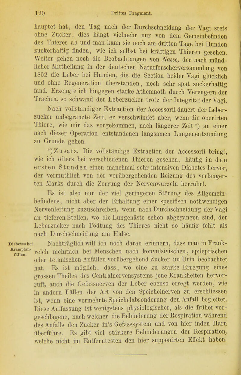 hauptet hat, den Tag nach der Durchschneidung der Vagi stets ohne Zucker, dies hcängt viehnehr nur von dem Gemeinbefinden des Thieres ab und man Itann sie noch am dritten Tage bei Hunden zuckerhaltig finden, wie ich selbst bei kräftigen Thieren gesehen. Weiter gehen noch die Beobachtungen von iV^asse, der nach münd- licher Mittheilung in der deutschen Naturforscherversammlung von 1852 die Leber bei Hunden, die die Section beider Vagi glücküch und ohne Regeneration überstanden, noch sehr spät zuckerhaltig fand. Erzeugte ich hingegen starke Athemnoth durch Verengern der Trachea, so schwand der Leberzucker trotz der Integrität der Vagi. Nach vollständiger Extraction der Accessorii dauert der Leber- zucker unbegränzte Zeit, er verschwindet aber, wenn die operirten Thiere, wie mir das vorgekommen, nach längerer Zeit*) an einer nach dieser Operation entstandenen langsamen Lungenentzündung zu Grunde gehen. *)Zusatz. Die vollständige Extraction der Accessorii bringt, wie ich öfters bei verschiedenen Thieren gesehen, häufig in den ersten Stunden einen manchmal sehr intensiven Diabetes hervor, der vermuthlich von der vorübergehenden Reizung des verlänger- ten Marks durch die Zerrung der Nervenwurzeln herrührt. Es ist also nur der viel geringeren Störung des Allgemein- befindens, nicht aber der Erhaltung einer specifisch uothwendigen Nervenleitung zuzuschreiben, wenn nach Durchschneiduug der Vagi au tieferen Stellen, wo die Lungenäste schon abgegangen sind, der Leberzucker nach Tödtung des Thieres nicht so häufig fehlt als nach Durchschneidung am Halse. Diabetes bei Nachträglich will ich noch daran erinnern, dass man in Frank- Krampfan- ^^j^j^ mehrfach bei Menschen nach konvulsivischen, epileptischen oder tetanischen Anfällen vorübergehend Zucker im Urin beobachtet hat. Es ist möglich, dass, wo eine zu starke Erregung eines grossen Theiles des Centrainervensystems jene Krankheiten hervor- ruft, auch die Gefässnerven der Leber ebenso erregt werden, wie in andern Fällen der Art von den Speichelnerven zu erschliessen ist, wenn eine vermehrte Speichelabsonderung den Anfall begleitet. Diese Auffassung ist wenigstens physiologischer, als die früher vor- geschlagene, nach welcher die Behinderung der Respiration während des Anfalls den Zucker in's Gefässsystem und von hier Inden Harn überführe. Es gibt viel stärkere Behinderungen der Respiration, welche nicht im Entferntesten den hier supponirteu Effekt haben.