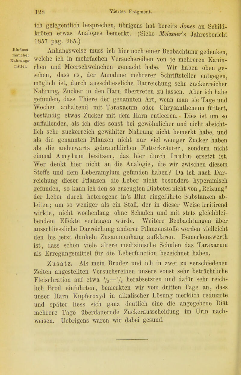 ich gelegentlich besprechen, übrigens hat bereits Jones an Schild- kröten etwas Analoges bemerkt. (Siehe Meissner'^ Jahresbericht 1857 pag. 265.) Eintoss Anhangsweise muss ich hier noch einer Beobachtung gedenken, Nahrun'gl- welche Ich in mehrfachen Versuchsreihen von je mehreren Kanin- mittei. cheii und Meerschweinchen gemacht habe. Wir haben oben ge- sehen, dass es, der Annahme mehrerer Schriftsteller entgegen, möglich ist, durch ausschliessliche Darreichung sehr zuckerreicher Nahrung, Zucker in den Harn übertreten zu lassen. Aber ich habe gefunden, dass Thiere der genannten Art, wenn man sie Tage und Wochen anhaltend mit Taraxacum oder Chrysanthemum füttert, beständig etwas Zucker mit dem Harn entleeren. Dies ist um so auffallender, als ich dies sonst bei gewöhnlicher und nicht absicht- lich sehr zuckerreich gewählter Nahrung nicht bemerkt habe, und als die genannten Pflanzen nicht nur viel weniger Zucker haben als die anderwärts gebräuchlichen Futterkräuter, sondern nicht einmal Amylum besitzen, das hier durch Inulin ersetzt ist. Wer denkt hier nicht an die Analogie, die wir zwischen diesem Stoffe und dem Leberamylum gefunden haben? Da ich nach Dar- reichung dieser Pflanzen die Leber nicht besonders hyperämisch gefunden, so kann ich den so erzeugten Diabetes nicht von „Reizung der Leber durch heterogene in's Blut eingeführte Substanzen ab- leiten; um so weniger als ein Stoff, der in dieser Weise irritirend wirkte, nicht wochenlang ohne Schaden und mit stets gleichblei- bendem Effekte vertragen würde. Weitere Beobachtungen über ausschliessliche Darreichung anderer Pflanzenstoffe werden vielleicht den bis jetzt dunkeln Zusammenhang aufklären. Bemerkenswerth ist, dass schon viele ältere medizinische Schulen das Taraxacum als Erregungsmittel für die Leberfunction bezeichnet haben. Zusatz. Als mein Bruder und ich in zwei zu verschiedenen Zeiten angestellten Versuchsreihen unsere sonst sehr beträchtliche Fleiscliration auf etwa '/g—V4 herabsetzten und dafür sehr reich- lich Brod einführten, bemerkten wir vom dritten Tage an, dass unser Harn Kupferoxyd in alkalischer Lösung merklich reduzirte und später liess sich ganz deutlich eine die angegebene Diät mehrere Tage überdauernde Zuckerausscheidung im Urin nach- weisen. Uebrigens waren wir dabei gesund.