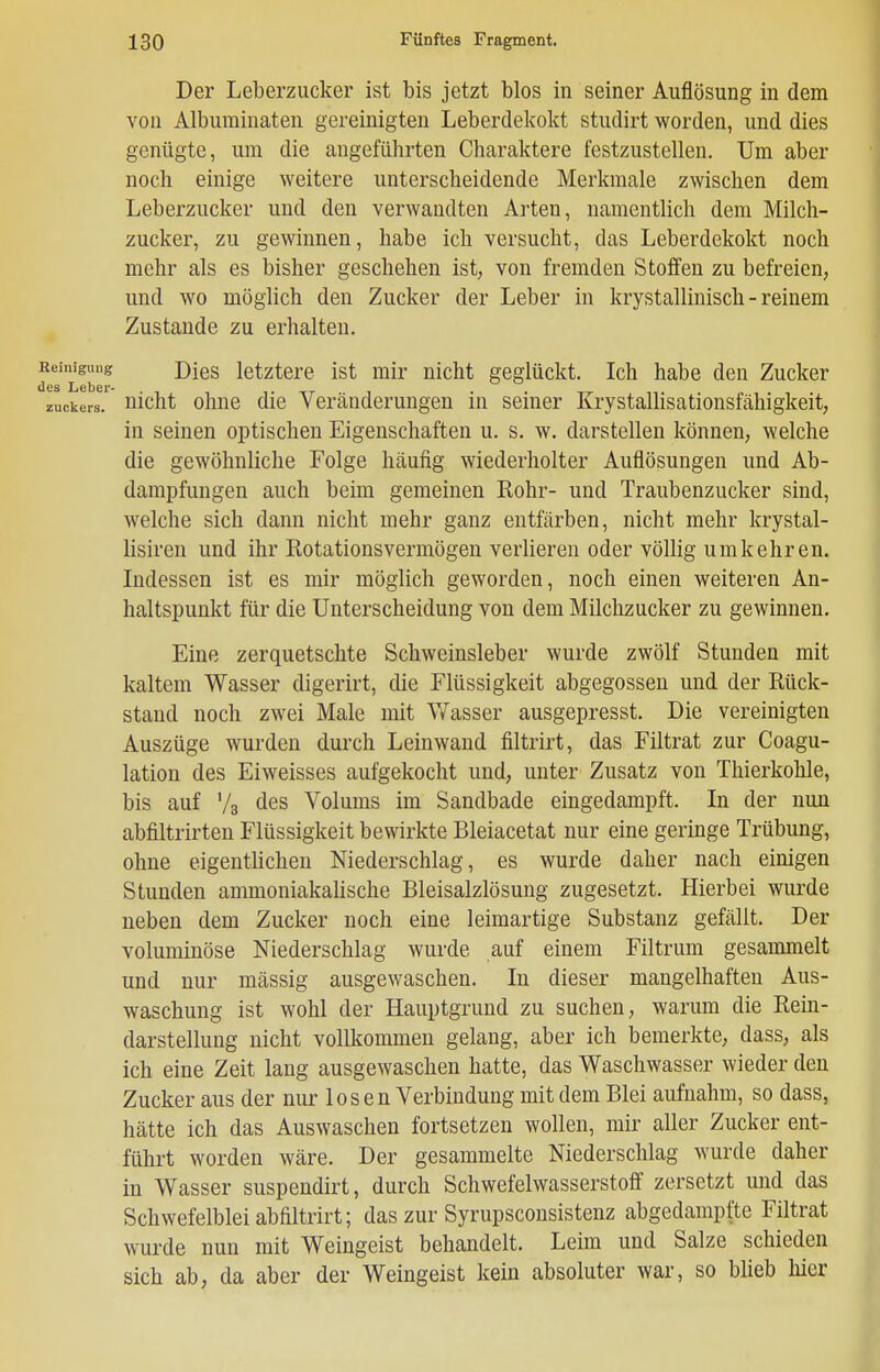 Der Leberzucker ist bis jetzt blos in seiner Auflösung in dem von Alburainaten gereinigten Leberdekokt studirt worden, und dies genügte, um die augeführten Charaktere festzustellen. Um aber noch einige weitere unterscheidende Merkmale zwischen dem Leberzucker und den verwandten Arten, namentlich dem Milch- zucker, zu gewinnen, habe ich versucht, das Leberdekokt noch mehr als es bisher geschehen ist, von fremden Stoffen zu befreien, und wo möglich den Zucker der Leber in krystallinisch - reinem Zustande zu erhalten. leinigung j)jeg letztere ist mir nicht geglückt. Ich habe den Zucker Zuckers, uicht ohue die Veränderungen in seiner Krystallisationsfähigkeit, in seinen optischen Eigenschaften u. s. w. darstellen können, welche die gewöhnliche Folge häufig wiederholter Auflösungen und Ab- dampfungen auch beim gemeinen Rohr- und Traubenzucker sind, welche sich dann nicht mehr ganz entfärben, nicht mehr krystal- lisiren und ihr Rotationsvermögen verlieren oder völlig umkehren. Indessen ist es mir möglich geworden, noch einen weiteren An- haltspunkt für die Unterscheidung von dem Milchzucker zu gewinnen. Eine zerquetschte Schweinsleber wurde zwölf Stunden mit kaltem Wasser digerirt, die Flüssigkeit abgegossen und der Rück- stand noch zwei Male mit Wasser ausgepresst. Die vereinigten Auszüge wurden durch Leinwand filtrirt, das Filtrat zur Coagu- lation des Eiweisses aufgekocht und, unter Zusatz von Thierkohle, bis auf Va des Volums im Sandbade eingedampft. In der nun abfiltrirten Flüssigkeit bewirkte Bleiacetat nur eine geringe Trübung, ohne eigentlichen Niederschlag, es wurde daher nach einigen Stunden ammoniakalische Bleisalzlösung zugesetzt. Hierbei wurde neben dem Zucker noch eine leimartige Substanz gefällt. Der voluminöse Niederschlag wurde auf einem Filtrum gesammelt und nur massig ausgewaschen. In dieser mangelhaften Aus- waschung ist wohl der Hauptgrund zu suchen, warum die Rein- darstellung nicht vollkommen gelang, aber ich bemerkte, dass, als ich eine Zeit lang ausgewaschen hatte, das Waschwasser wieder den Zucker aus der nur 1 o s e n Verbindung mit dem Blei aufnahm, so dass, hätte ich das Auswaschen fortsetzen wollen, mir aller Zucker ent- führt worden wäre. Der gesammelte Niederschlag wurde daher in Wasser suspendirt, durch Schwefelwasserstofl' zersetzt und das Schwefelblei abfiltrirt; das zur Syrupsconsistenz abgedampfte Filtrat wurde nun mit Weingeist behandelt. Leim und Salze schieden sich ab, da aber der Weingeist kein absoluter war, so blieb hier