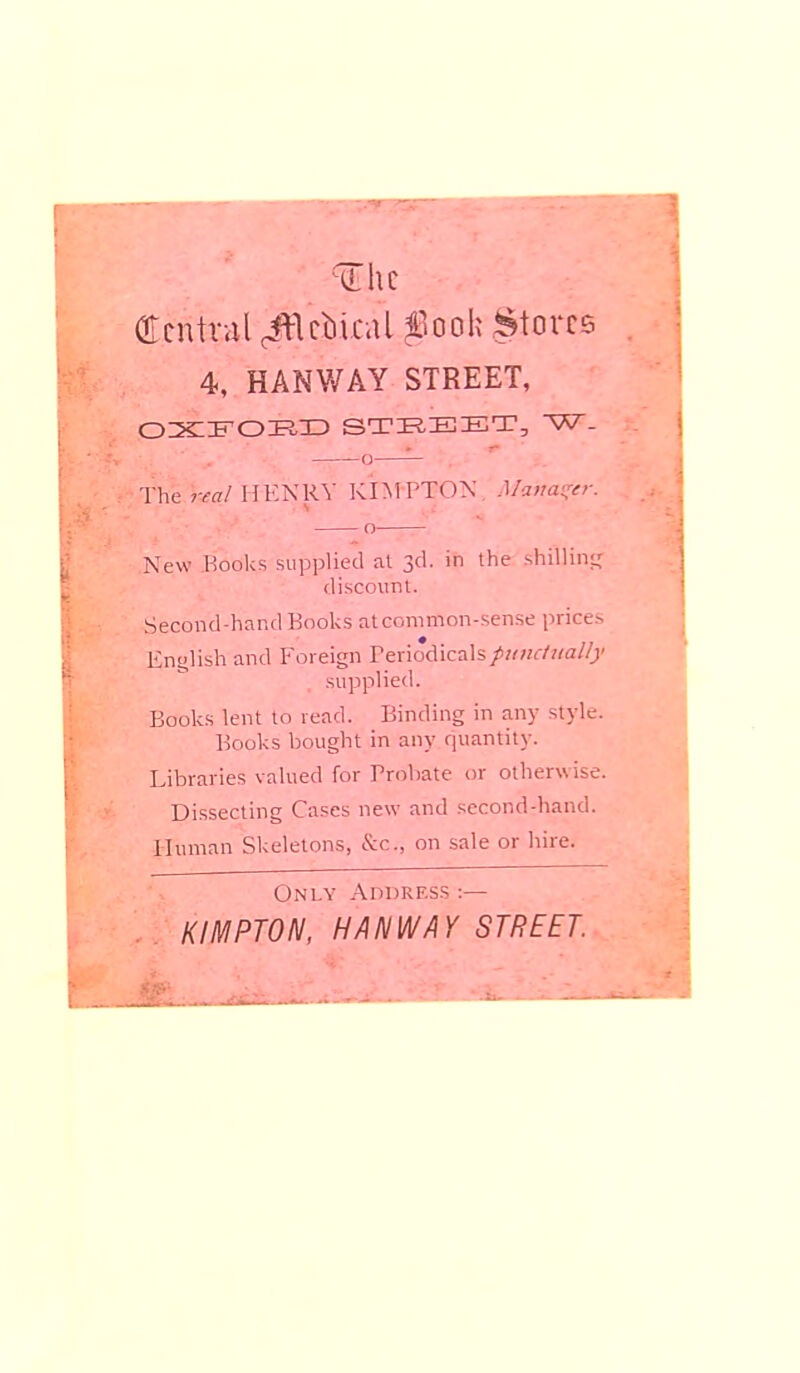 Central ^Vcbical fooh Stores 4, HANWAY STREET, OXFORD STREET, W- o—— The real HENRY KIMPTON Manager. o New Books supplied at 3d. in the shilling discount. Second-hand Books at common-sense prices English and Foreign Periodicals/«Kr/tttf//?' supplied. Books lent to read. Binding in any style. Books bought in any quantity. Libraries valued for Probate or otherwise. Dissecting Cases new and second-hand. Human Skeletons, &c, on sale or hire. Only Address ■.— KIMPTON, HANWAY STREET.