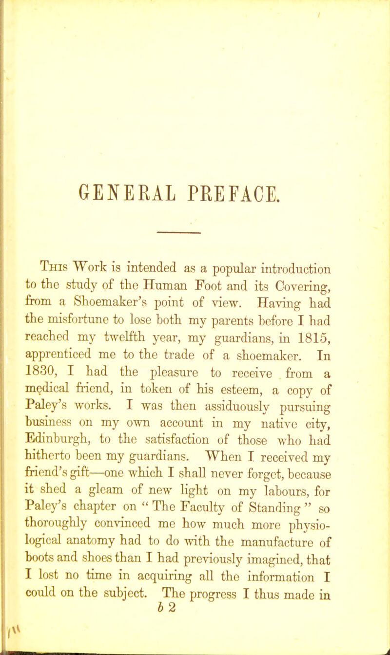 GENERAL PREFACE. This Work is intended as a popular introduction to the study of the Human Foot and its Covering, from a Shoemaker's point of view. Having had the misfortune to lose hoth my parents before I had reached my twelfth year, my guardians, in 1815, apprenticed me to the trade of a shoemaker. In 1830, I had the pleasure to receive from a medical friend, in token of his esteem, a copy of Paley's works. I was then assiduously pursuing business on my own account in my native city, Edinburgh, to the satisfaction of those who had hitherto been my guardians. When I received my friend's gift—one which I shall never forget, because it shed a gleam of new light on my labours, for Paley's chapter on  The Faculty of Standing  so thoroughly convinced me how much more physio- logical anatomy had to do with the manufacture of boots and shoes than I had previously imagined, that I lost no time in acquiring all the information I could on the subject. The progress I thus made in b 2 I*