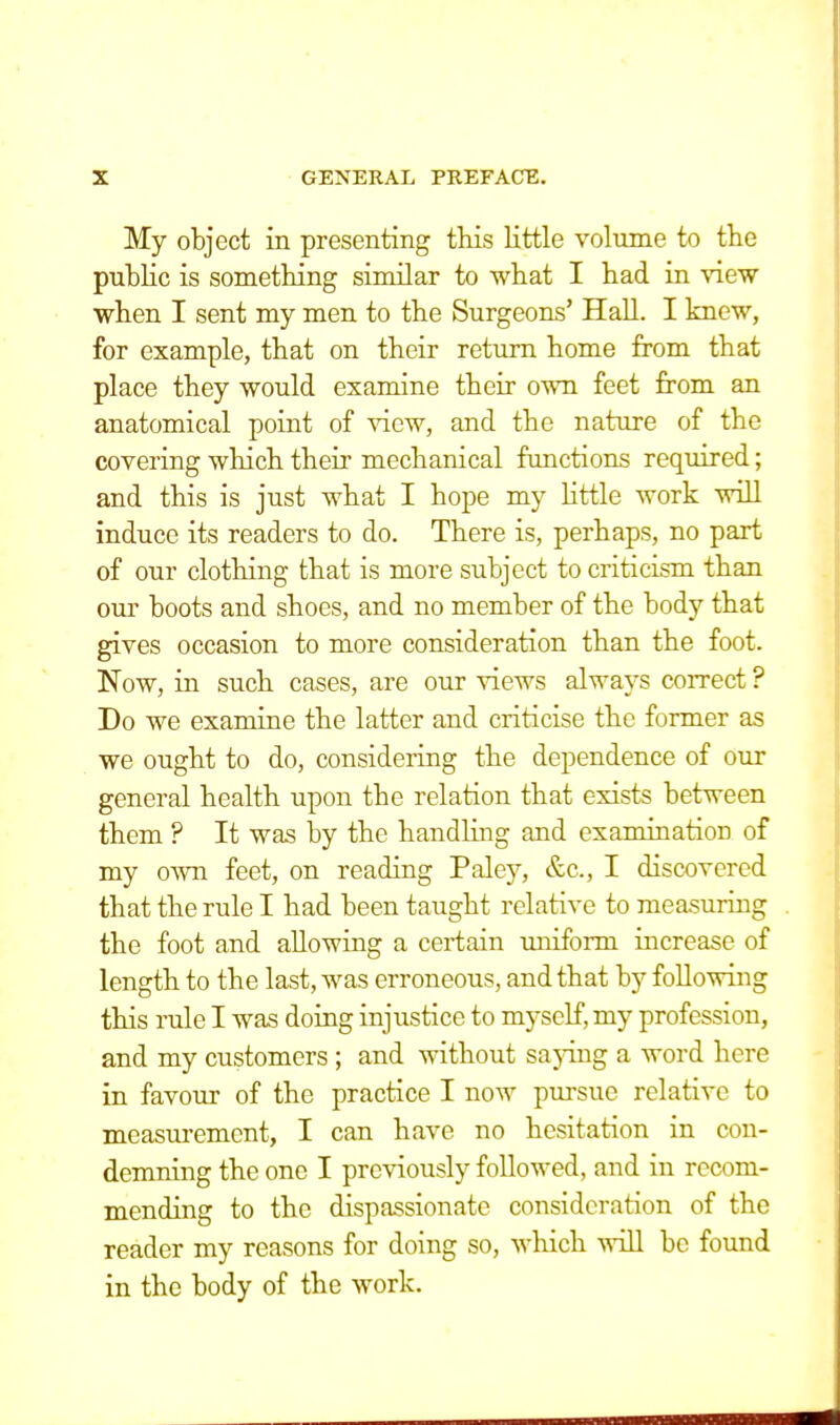 My object in presenting this little volume to the public is something similar to what I had in view when I sent my men to the Surgeons' Hall. I knew, for example, that on their return home from that place they would examine their own feet from an anatomical point of view, and the nature of the covering which their mechanical functions required; and this is just what I hope my little work will induce its readers to do. There is, perhaps, no part of our clothing that is more subject to criticism than our boots and shoes, and no member of the body that gives occasion to more consideration than the foot. Now, in such cases, are our views always correct ? Do we examine the latter and criticise the former as we ought to do, considering the dependence of our general health upon the relation that exists between them ? It was by the handling and examination of my own feet, on reading Paley, &c, I discovered that the rule I had been taught relative to measuring the foot and allowing a certain uniform increase of length to the last, was erroneous, and that by following this rale I was doing injustice to myself, my profession, and my customers ; and without saying a word here in favour of the practice I now pursue relative to measurement, I can have no hesitation in con- demning the one I previously followed, and in recom- mending to the dispassionate consideration of the reader my reasons for doing so, which will be found in the body of the work.