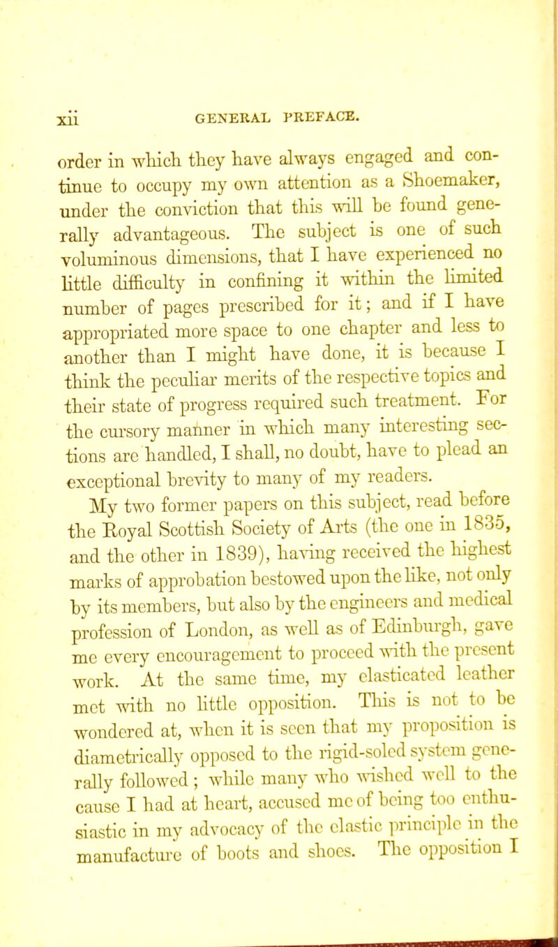 order in which they have always engaged and con- tinue to occupy my own attention as a Shoemaker, under the conviction that this will he found gene- rally advantageous. The subject is one of such voluminous dimensions, that I have experienced no little difficulty in confining it within the limited number of pages prescribed for it; and if I have appropriated more space to one chapter and less to another than I might have done, it is because I think the peculiar merits of the respective topics and their state of progress required such treatment. For the cursory maimer in which many interesting sec- tions are handled, I shall, no doubt, have to plead an exceptional brevity to many of my readers. My two former papers on this subject, read before the Eoyal Scottish Society of Arts (the one in 1835, and the other in 1839), having received the highest marks of approbation bestowed upon the like, not only by its members, but also by the engineers and medical profession of London, as well as of Edinburgh, gave me every encouragement to proceed with the present work. At the same time, my elasticated leather met with no little opposition. This is not to be wondered at, when it is seen that my proposition is diametrically opposed to the rigid-soled system gene- rally followed; while many who wished well to the cause I had at heart, accused me of being too enthu- siastic in my advocacy of the clastic principle in the manufacture of boots and shoes. The opposition I