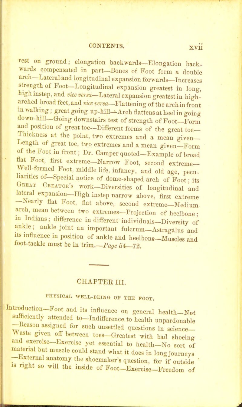 rest on ground; elongation backwards—Elongation back- wards compensated in part—Bones of Foot form a double arch—Lateral aDd longitudinal expansion forwards—Increases strength, of Foot—Longitudinal expansion greatest in long, high instep, and vice versa—Lateral expansion greatest in high- arched broad feet, and vice versa—Flattening of the arch in front in walking; great going up-hill^Arch flattens at heel in going down-hill—Going downstairs test of strength of Foot—Form and position of great toe—Different forms of the great toe- Thickness at the point, two extremes and a mean given- Length of great toe, two extremes and a mean given—Form of the Foot in front; Dr. Camper quoted-Example of broad flat Foot, first extreme-Narrow Foot, second extreme- Well-formed Foot, middle life, infancy, and old age, pecu- liarities of—Special notice of dome-shaped arch of Foot; its Great Creator's work-Diversities of longitudinal and lateral expansion—High instep narrow above, first extreme -Nearly flat Foot, flat above, second extreme-Medium arch, mean between two extremes-Projection ofheelbone- in Indians; difference in different individuals-Diversity of ankle ; ankle joint an important fulcrum—Astragalus and its influence in position of ankle and heel bone-Muscles and foot-tackle must be in trim Page 54—72. CHAPTER III. PHYSICAL WELL-BEING OP THE FOOT. Introduction-Foot and its influence on general health-Not sufficiently attended to-Indiflerence to health unpardonable -Leason assigned for such unsettled questions in science- Waste given off between toes-Greatest with bad shoeing and exercise-Exercise yet essential to health-No sort of material but muscle could stand what it does in long journeys -External anatomy the shoemaker's question, for if outside is right so will the inside of Foot-Exercise-Freedom of