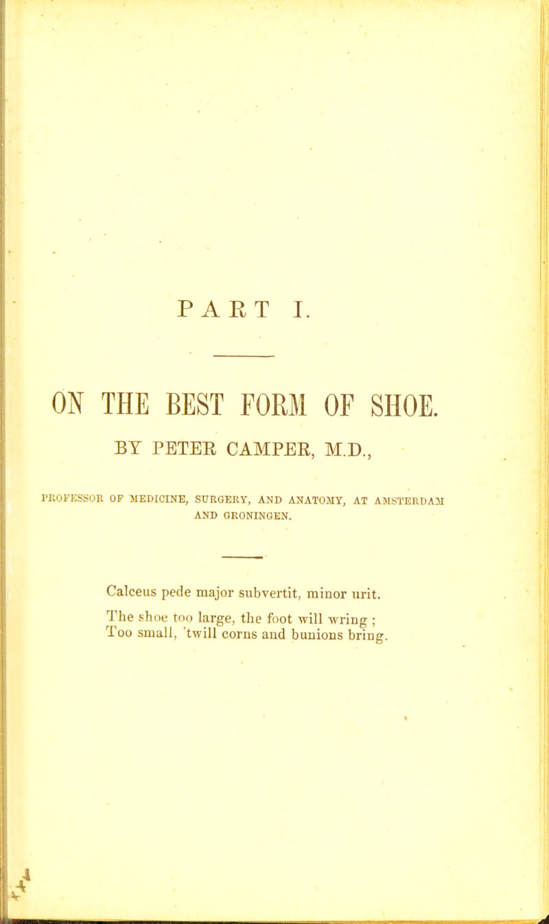 PART I. ON THE BEST FORM OF SHOE. BY PETER CAMPER, M.D., PROFESSOR OF MEDICINE, SURGERY, AND ANATOMY, AT AMSTERDAM AND GRONINGEN. Calceus pede major subvertit, minor urit. The shoo too large, the foot will wring ; Too small, 'twill corns and bunions bring.