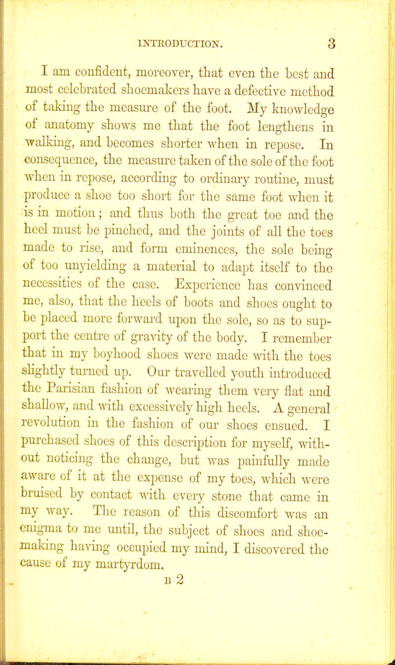 I am confident, moreover, that even the best and most celebrated shoemakers have a defective method of taking the measure of the foot. My knowledge of anatomy shows me that the foot lengthens in walking, and becomes shorter when in repose. In consequence, the measure taken of the sole of the foot when in repose, according to ordinary routine, must produce a shoe too short for the same foot when it is in motion; and thus both the great toe and the heel must be pinched, and the joints of all the toes made to rise, and form eminences, the sole being of too unyielding a material to adapt itself to the necessities of the case. Experience has convinced me, also, that the heels of boots and shoes ought to be placed more forward upon the sole, so as to sup- port the centre of gravity of the body. I remember that in my boyhood shoes were made with the toes slightly turned up. Our travelled youth introduced the Parisian fashion of wearing them very flat and shallow, and with excessively high heels. A general revolution in the fashion of our shoes ensued. I purchased shoes of this description for myself, with- out noticing the change, but was painfully made aware of it at the expense of my toes, which were bruised by contact with every stone that came in my way. The reason of this discomfort was an enigma to me until, the subject of shoes and shoe- making having occupied my mind, I discovered the cause of my martyrdom. b 2